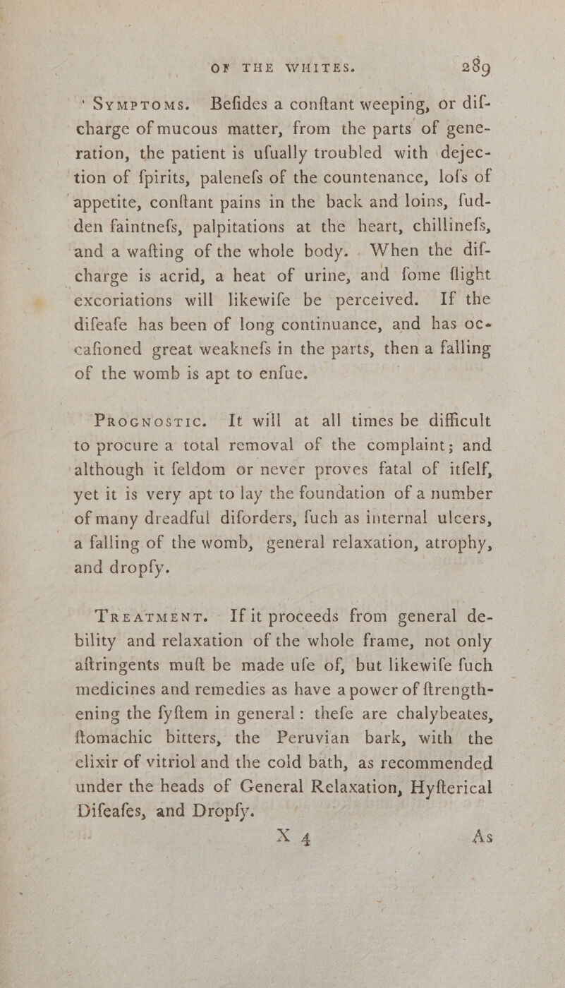 ‘Symptoms. Befides a conftant weeping, or dif- - charge of mucous matter, from the parts of gene- ration, the patient is ufually troubled with dejec- tion of fpirits, palenefs of the countenance, lofs of “appetite, conftant pains in the back and loins, fud- den faintnefs, palpitations at the heart, chillinefs, ‘and a wafting of the whole body. . When the dif- charge is acrid, a heat of urine, and fome flight ‘excoriations will likewife be perceived. If the difeafe has been of long continuance, and has oc- cafioned great weaknefs in the parts, then a Bye of the womb is apt to enfue. ProcnostTic. “It will at all times be difficult to procure a total removal of the complaint; and although it feldom or never proves fatal of itfelf, yet it is very apt to lay the foundation of a number of many dreadful diforders, fuch as internal ulcers, a falling of the womb, general relaxation, atrophy, and droply. TREATMENT. If it proceeds from general de- bility and relaxation of the whole frame, not only aftringents muft be made ufe of, but likewife fuch medicines and remedies as have a power of ftrength- ening the fyftem in general: thefe are chalybeates, ftomachic bitters, the Peruvian bark, with the elixir of vitriol and the cold bath, as recommended under the heads of General Relaxation, Hyfterical Difeafes, and Dropfy. | AA | As