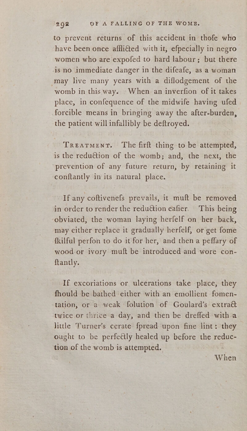 to prevent returns of this accident in thofe who have been once affli€ted with it, efpecially in negro women who are expofed to hard labour; but there is no immediate danger in the difeafe, as a woman may live many years with a diflodgement of the womb in this way. -When an inverfion of it takes place, in confequence of the midwife having ufed forcible means in bringing away the after-burden, the patient will infallibly be deftroyed. Treatment. The firft thing to be attempted, is the reduction of the womb; and, the next, the prevention of any future return, by retaining it -conftantly in its natural place. If any coftivenefs prevails, it muft be removed in order to render the redu€tion eafier. This being obviated, the woman laying herfelf on her back, may either replace it gradually herfelf, or get fome {kilfal perfon to do it for her, and then a peffary of wood or ivory muft be introduced and wore con- ftantly. If excoriations or ulcerations take place, they fhould be bathed either with an emollient fomen- tation, or a weak folution of Goulard’s extraé twice or thrice a day, and then be dreffed with a little Turner’s cerate fpread upon fine lint: they ought to be perfeétly healed up before the reduc- tion of the womb is attempted. | | When