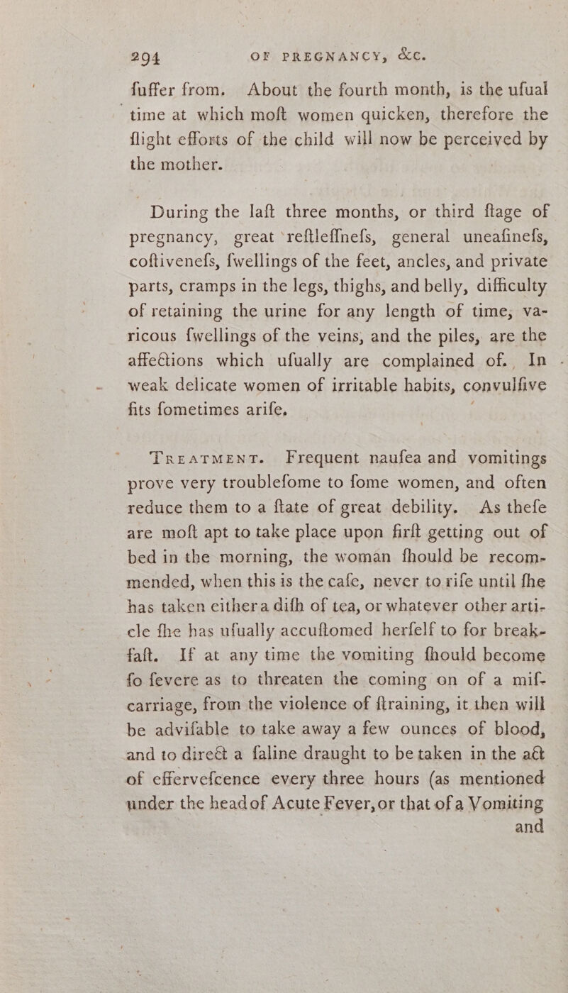 fuffer from, About the fourth month, is the ufual time at which moft women quicken, therefore the flight efforts of the child will now be PSS by the mother. During the laft three months, or third flage of pregnancy, great *reftleffnefs, general uneafinefs, coftivenefs, {wellings of the feet, ancles, and private parts, cramps in the legs, thighs, and belly, difhculty of retaining the urine for any length of time, va- ricous {wellings of the veins, and the piles, are the affe€tions which ufually are complained of., In weak delicate women of irritable habits, convulfive fits fometimes arife. TREATMENT. Frequent naufea and vomitings prove very troublefome to fome women, and often reduce them to a ftate of great debility. As thefe are moft apt to take place upon firft getting out of bed in the morning, the woman fhould be recom- mended, when this is the cafe, never to rife until fhe has taken eithera difh of tea, or whatever other arti- cle fhe has ufually accuftomed herfelf to for break- faft. If at any time the vomiting fhould become fo fevere as to threaten the coming on of a mif- carriage, from the violence of flraining, it then will be advifable to take away a few ounces of blood, and to direét a faline draught to be taken in the aft — of effervefcence every three hours (as mentioned under the head of Acute Fever, or that ofa Vomiting and