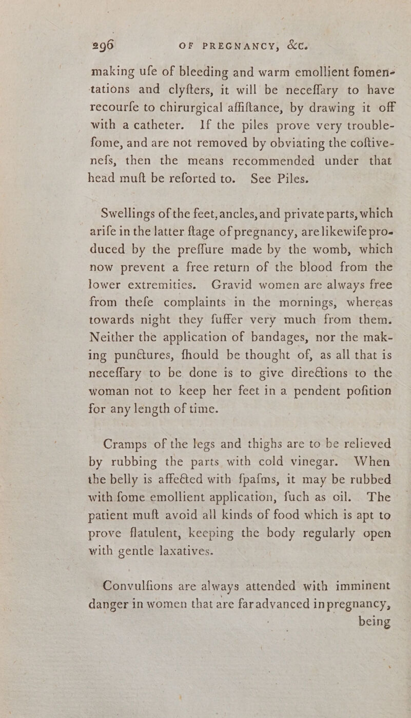 making ufe of bleeding and warm emollient fomen- tations and clyfters, it will be neceffary to have recourfe to chirurgical affiftance, by drawing it off with acatheter. If the piles prove very trouble- fome, and are not removed by obviating the coftive- nefs, then the means recommended under that head muft be reforted to. See Piles. Swellings of the feet, ancles, and private parts, which arife in the latter {lage of pregnancy, arelikewife pro- duced by the preffure made by the womb, which now prevent a free return of the blood from the lower extremities. Gravid women are always free from thefe complaints in the mornings, whereas towards night they fuffer very much from them. Neither the application of bandages, nor the mak- ing punctures, fhould be thought of, as all that is neceflary to be done is to give direttions to the woman not to keep her feet in a pendent pofition for any length of time. Cramps of the legs and thighs are to be relieved by rubbing the parts with cold vinegar. When the belly is affeéted with fpafms, it may be rubbed with fome emollient application, fuch as oil. The patient muft avoid all kinds of food which is apt to prove flatulent, keeping the body regularly open with gentle laxatives. Convulfions are always attended with imminent danger in women that are faradvanced inpregnancy, being