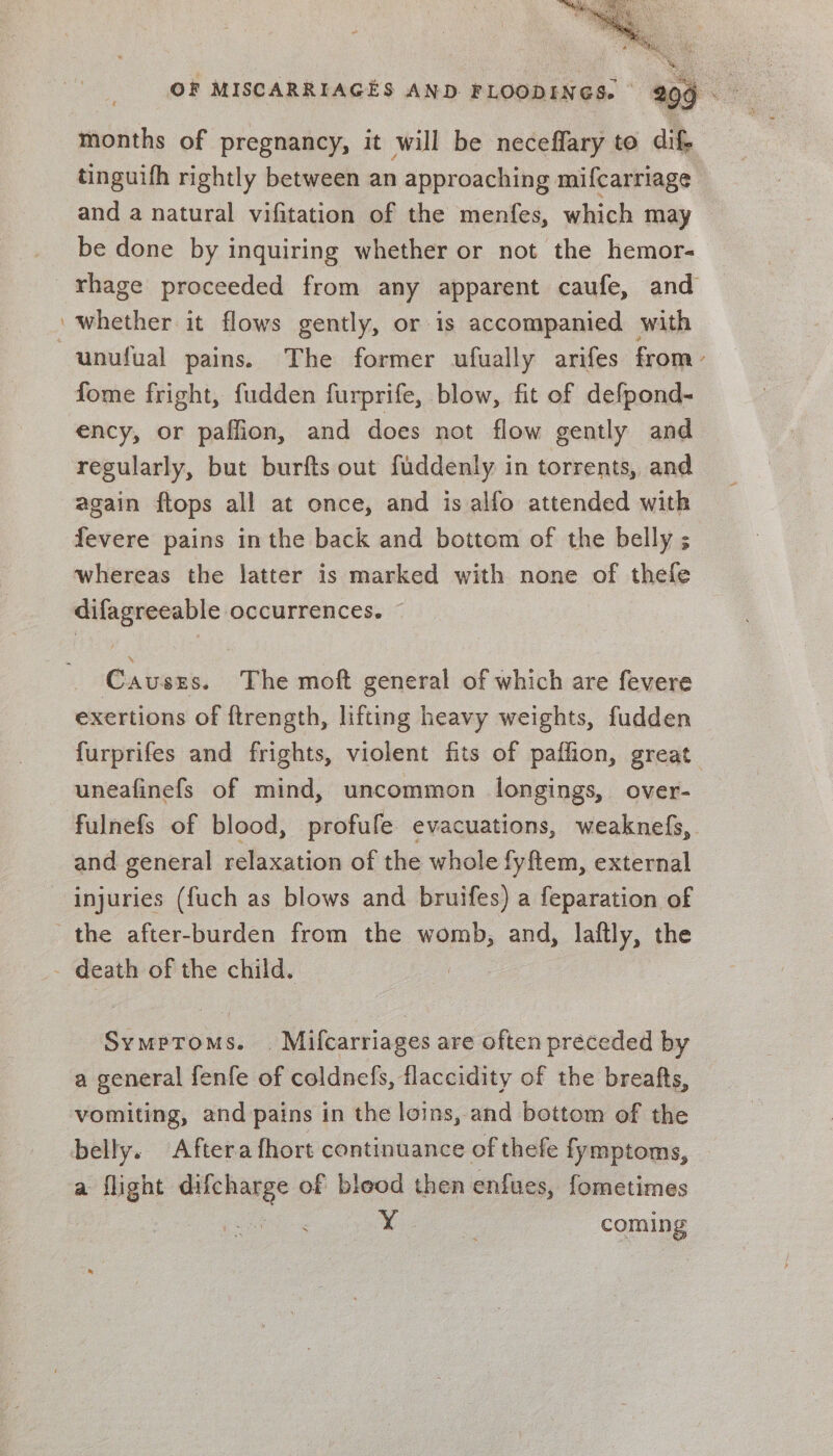 a months of pregnancy, it will be neceffary to dif, tinguifh rightly between an approaching mifcarriage and a natural vifitation of the menfes, which may be done by inquiring whether or not the hemor- rhage proceeded from any apparent caufe, and ‘whether it flows gently, or is accompanied with unufual pains. The former ufually arifes from- fome fright, fudden furprife, blow, fit of defpond- ency, or paflion, and does not flow gently and regularly, but burfts out fuddenly in torrents, and again ftops all at once, and is alfo attended with fevere pains in the back and bottom of the belly ; whereas the latter is marked with none of thefe difagreeable occurrences. © Cavusers. The moft general of which are fevere exertions of ftrength, lifting heavy weights, fudden furprifes and frights, violent fits of paffion, great. uneafinefs of mind, uncommon longings, over- fulnefs of blood, profufe evacuations, weaknefs, and general relaxation of the whole fyftem, external injuries ({uch as blows and bruifes) a feparation of the after-burden from the womb, and, laftly, the - death of the child. : Symptoms. . Mifcarriages are often preceded by a general fenfe of coldnefs, flaccidity of the breafts, vomiting, and pains in the loins, and bottom of the belly. Aftera fhort continuance of thefe fymptoms, — a flight difcharge of bleod then enfues, fometimes | ¥ coming