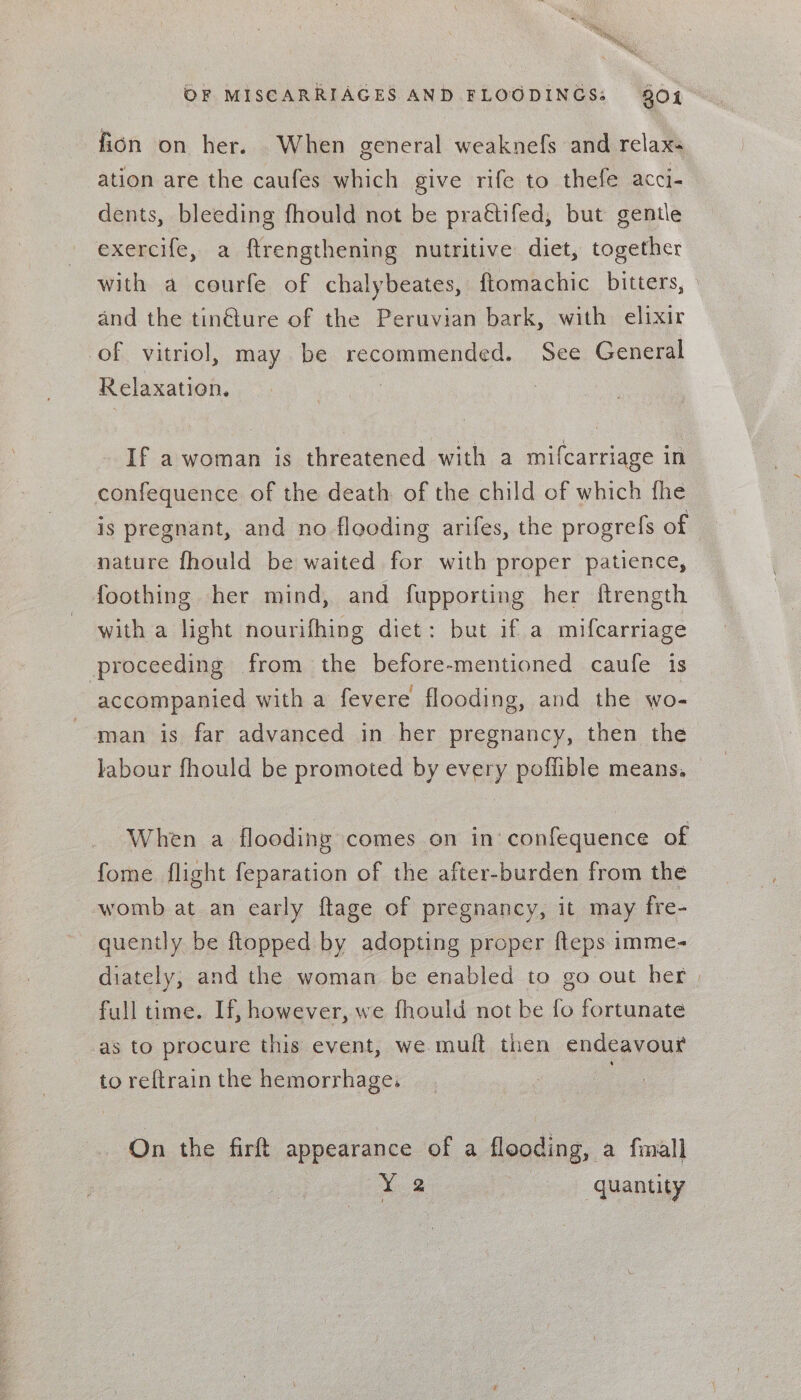 fion on her. When general weaknefs and relax ation are the caufes which give rife to thefe acci- dents, bleeding fhould not be pra&amp;tifed, but gentle exercife, a ftrengthening nutritive diet, together with a courfe of chalybeates, ftomachic bitters, and the tin€ture of the Peruvian bark, with elixir of vitriol, may be recommended. See General Relaxation. If a woman is threatened with a mifcarriage in confequence of the death of the child of which fhe is pregnant, and no flooding arifes, the progrefs of nature fhould be waited for with proper patience, foothing her mind, and fupporting her ftrength with a light nourifhing diet: but if a mifcarriage proceeding from the before-mentioned caufe is ‘accompanied with a fevere flooding, and the wo- man is far advanced in her pregnancy, then the labour fhould be promoted by every poffible means. When a flooding comes on in’ confequence of fome flight feparation of the after-burden from the womb at an early ftage of pregnancy, it may fre- quently be ftopped by adopting proper fteps imme- diately, and the woman be enabled to g0 out her | full time. If, however, we fhould not be fo fortunate as to procure this event, we mult then endeavour to reftrain the hemorrhage, : On the firft appearance of a flooding, a {mall Y 2 oe) Caantiy