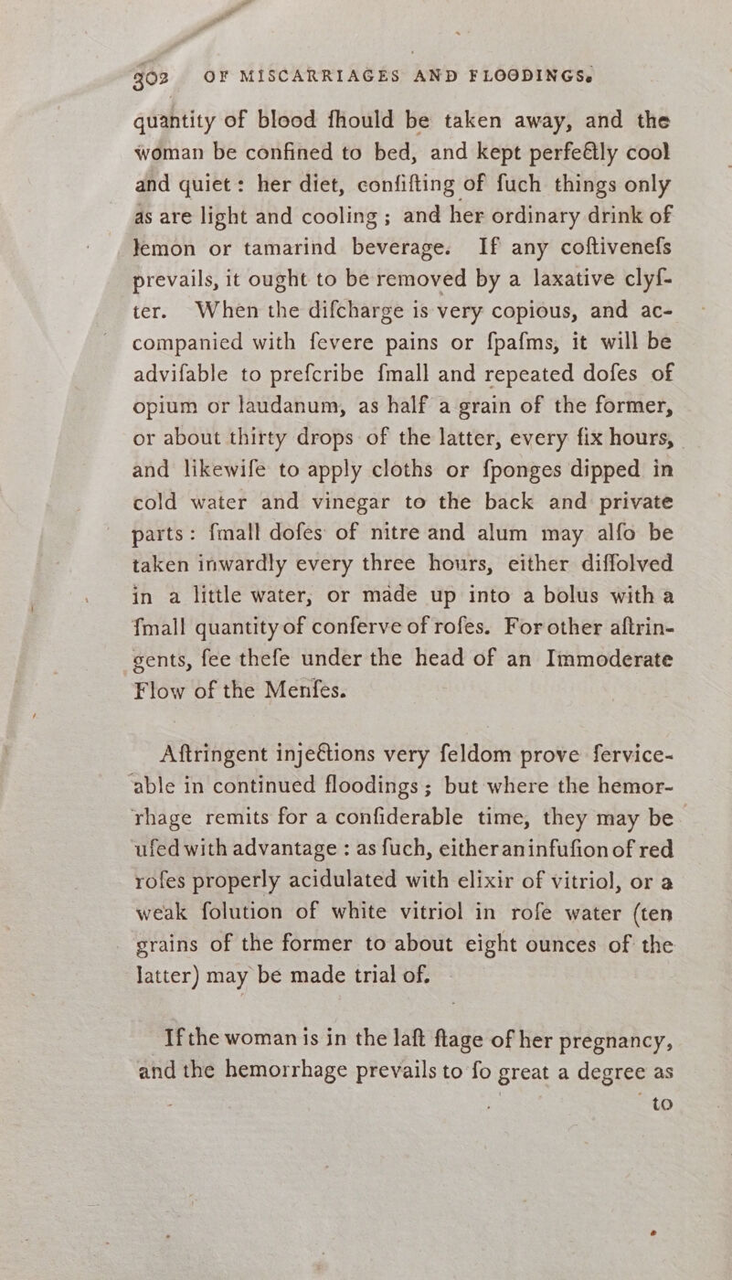 quantity of blood fhould be taken away, and the woman be confined to bed, and kept perfeétly cool and quiet: her diet, confifting of fuch things only as are light and cooling ; and her ordinary drink of Jemon or tamarind beverage. If any coftivenefs prevails, it ought to be removed by a laxative clyf- ter. When the difcharge is very copious, and ac- companied with fevere pains or fpafms, it will be advifable to prefcribe {mall and repeated dofes of opium or laudanum, as half a grain of the former, or about thirty drops of the latter, every fix hours, - and likewife to apply cloths or fponges dipped in cold water and vinegar to the back and private parts: {mall dofes of nitre and alum may alfo be taken inwardly every three hours, either diffolved in a little water, or made up into a bolus with a {mall quantity of conferve of rofes. For other aftrin- gents, fee thefe under the head of an Immoderate Flow of the Menfes. Aftringent inje€tions very feldom prove fervice- ‘able in continued floodings; but where the hemor- rhage remits for a confiderable time, they may be | ufed with advantage : as fuch, either aninfufion of red rofes properly acidulated with elixir of vitriol, or a weak folution of white vitriol in rofe water (ten grains of the former to about eight ounces of the latter) may be made trial of. Ifthe woman is in the laft flage of her pregnancy, and the hemorrhage prevails to fo great a degree as | to