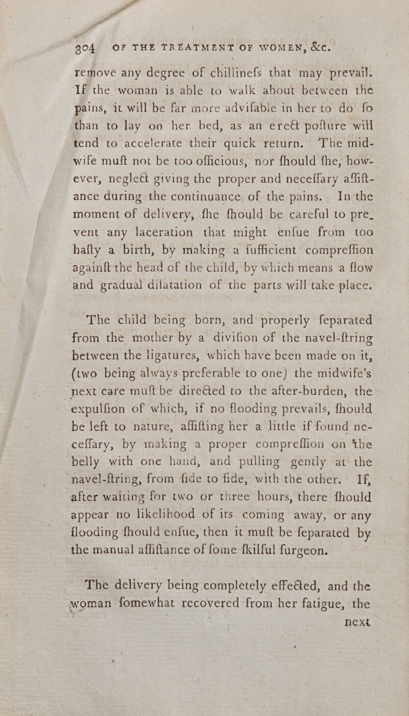 904 OF THE TREATMENT OF WOMEN, &amp;c. remove any degree of chillinefs that may prevail. If the woman is able to walk about between the pains, it will be far more advifable in her to do fo than to lay on her. bed, as an ereét pofture will tend to accelerate their quick return. The mid- wife muft not be too officious, nor fhould fhe, how- ever, neglect giving the proper and neceflary alift- ance during the continuance of the pains. In the moment of delivery, fhe fhould be careful to pre_ vent any laceration that might enfue from toa hafty a birth, by making a fufficient compreffion againft the head of the child, by which means a flow | and gradual dilatation of the parts will take place. ‘The child being born, and properly feparated from the mother by a divifion of the navel-ftring between the ligatures, which have been made on it, (two being always preferable to one) the midwife’s next care muft be direéted to the after-burden, the -expulfion of which, if no flooding prevails, fhould be left to nature, affifting her a little if roe ne- ceffary, by making a proper compreffion on ‘the belly with one hand, and pulling gently at the “navel-ftring, from fide to fide, with the other. If, -after waiting for two or three hours, there fhould appear no likelihood of its coming away, or any flooding fhould enfue, then it muft be feparated by the manual affiflance of fome fkilful furgeon. The delivery being completely effe&amp;ed, and the ‘woman fomewhat recovered from her fatigue, the | , next