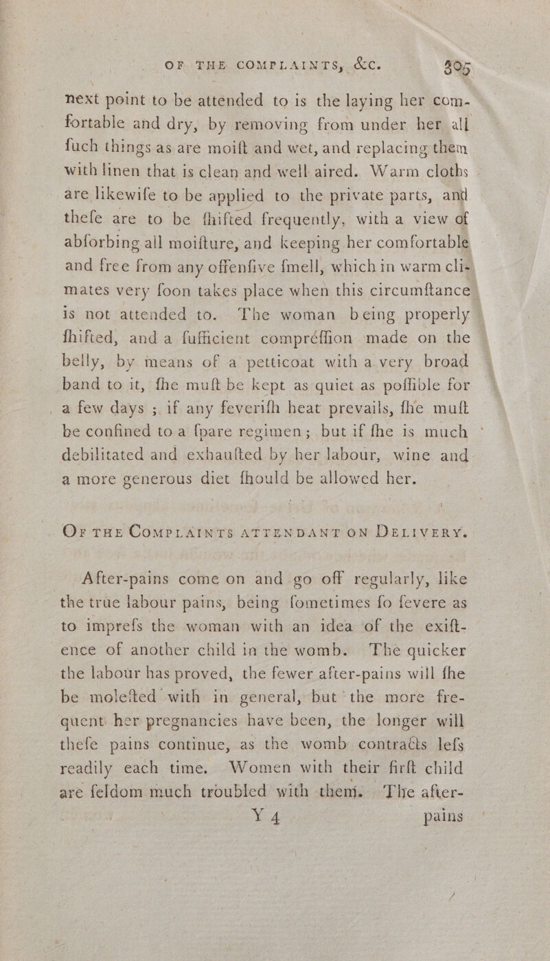 OF THE COMPLAINTS, Cc. 205 next point to be attended to is the laying her com- fortable and dry, by removing from under her all fuch things as are moift and wet, and replacing them with linen that is clean and well aired. Warm cloths - are likewife to be applied to the private parts, antl thefe are to be fhifted frequently, with a view of abforbing all moifture, and keeping her comfortable and free from any offenfive {mell, which in warm cli- mates very foon takes place when this circumftance is not attended to. The woman being properly fhifted, and a fufficient compréffion made on the belly, by means of a’ petticoat with a very broad band to it, fhe muft be kept as quiet as poffible for _a few days ;. if any feverifh heat prevails, fhe mutt be confined to a fpare regimen; but if fhe is much debilitated and exhaufted by her labour, wine and a more generous diet fhould be allowed her. Or THE COMPLAINTS ATTENDANT ON DELIVERY. After-pains come on and go off regularly, like the true labour pains, being fometimes fo fevere as to imprefs the woman with an idea of the exift- ence of another child ia the womb. The quicker the labour has proved, the fewer after-pains will fhe be moletted with in general, but ‘the more fre- guenti her pregnancies have been, the longer will thefe pains continue, as the womb contraéts lefs readily each time. Women with their firft child are feldom much troubled with theni. The after- Ya | - pains