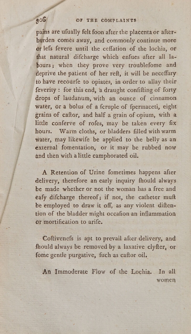 pains are ufually felt foon after the placenta or after- burden comés away, and commonly continue more or lefs fevere until the ceffation of the lochia, or that natural difcharge which enfues after all la- bours; when they prove very troublefome and deprive the patient of her reft, it will be neceffary to have recourfe to opiates, in order to allay their _ feverity: for this end, ‘a draught confifting of forty drops of laudanum, with an ounce of cinnamon water, or a bolus of a {cruple of fpermaceti, eight grains of caftor, and half a grain of opium, with a little conferve of rofes, may be taken every fix hours. Warm cloths, or bladders filled with warm water, may likewife be applied to the belly as an external fomentation, or it may be rubbed now and then with alittle camphorated oil. A Retention of Urine fometimes happens after delivery, therefore an early inquiry fhould always be made whether or not the woman has a free and eafy difcharge thereof; if not, the catheter muft be employed to draw it off, as any violent diften- tion of the bladder might occafion an inflammation or mortification to arife. | Coftivenefs is apt to prevail after delivery, and fhould always be removed by a laxative clyfter, or fome gentle purgative, fuch as caftor oil, An Immoderate Flow of the Lochia. In all women