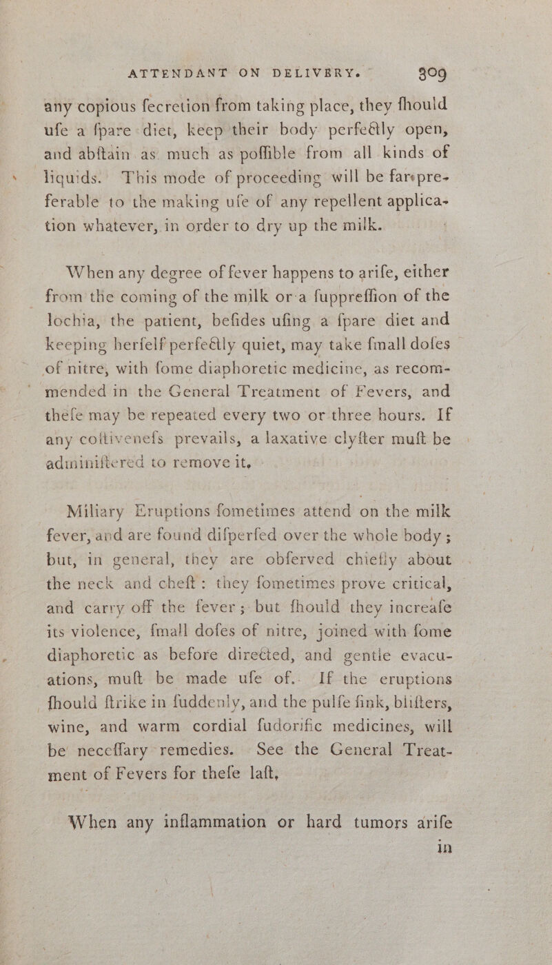 any copious fecretion from taking place, they fhould ufe a fpare diet, keep their body perfe&amp;ly open, and abftain as much as poffible from all kinds of | liquids. This mode of proceeding will be farepre- ferable to the making ufe of any repellent applica- tion whatever, in order to dry up the miik. When any degree of fever happens to arife, either from the coming of the milk or:a fuppreffion of the lochia, the patient, befides ufing a {pare diet and keeping herfelf perfeétly quiet, may take fmall doles _ of nitre, with fome diaphoretic medicine, as recom- mended in the General Treatment of Fevers, and thefe may be repeated every two or three hours. If any coltivenefs prevails, a laxative clyfter muft be adminiftered to remove it, » ~ Mihary Eruptions fometimes attend on the milk fever, and are found difperfed over the whole body ; but, in general, they are obferved chiefly about the neck and cheft: they fometimes prove critical, and carry off the fever; but fhould they increafe its violence, {mall dofes of nitre, joined with fome diaphoretic as before diretted, and gentie evacu- ations, muft be made ufe of.. If the eruptions fhould firike in fuddenly, and the pulfe fink, blifters, wine, and warm cordial fudorific medicines, will be’ neceflary ‘remedies. See the General Treat- ment of Fevers for thefe laft, | | When any inflammation or hard tumors arife in