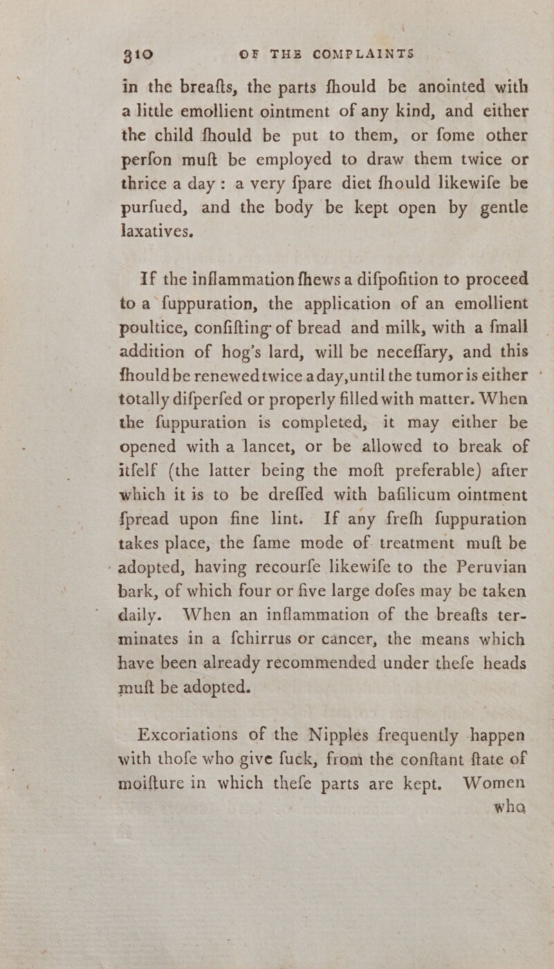in the breafts, the parts fhould be anointed with a little emollient ointment of any kind, and either the child fhould be put to them, or fome other perfon muft be employed to draw them twice or thrice a day: a very {pare diet fhould likewife be purfued, and the body be kept open by gentle laxatives. If the inflammation fhews a difpofition to proceed to a fuppuration, the application of an emollient poultice, confifting of bread and milk, with a {mall addition of hog’s lard, will be neceffary, and this fhould be renewedtwice aday,until the tumoris either ° totally difperfed or properly filled with matter. When the fuppuration is completed, it may either be opened with a lancet, or be allowed to break of itfelf (the latter being the moft preferable) after which it is to be dreffed with bafilicum ointment fpread upon fine lint. If any frefh fuppuration takes place, the fame mode of treatment muft be - adopted, having recourfe likewife to the Peruvian bark, of which four or five large dofes may be taken daily. When an inflammation of the breafts ter- minates in a {chirrus or cancer, the means which have been already recommended under thefe heads muft be adopted. | Excoriations of the Nipples frequently happen with thofe who give fuck, from the conftant flate of moifture in which thefe parts are kept. Women who