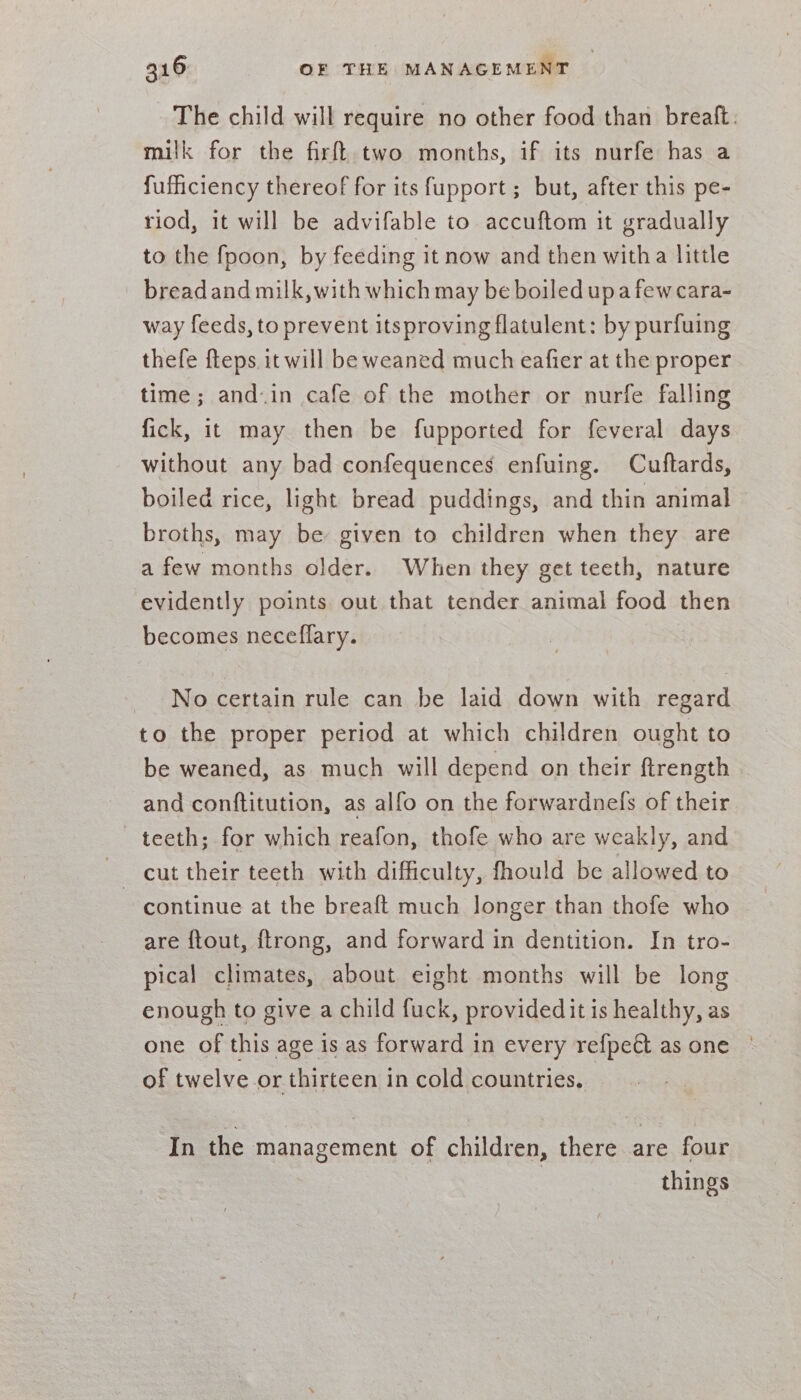 The child will require no other food than breaft. milk for the firft two months, if its nurfe has a fufficiency thereof for its fupport ; but, after this pe- riod, it will be advifable to accuftom it gradually to the fpoon, by feeding it now and then witha little bread and milk, with which may be boiled upa few cara- way feeds, to prevent itsproving flatulent: by purfuing thefe fteps it will be weaned much eafier at the proper time; and-in cafe of the mother or nurfe falling fick, it may then be fupported for feveral days without any bad confequences enfuing. Cuftards, boiled rice, light bread puddings, and thin animal broths, may be given to children when they are a few months older. When they get teeth, nature evidently points out that tender animal food then becomes neceflary. No certain rule can be laid down with regard to the proper period at which children ought to be weaned, as much will depend on their ftrength and conftitution, as alfo on the forwardnefs of their teeth; for which reafon, thofe who are weakly, and | cut their teeth with difficulty, fhould be allowed to continue at the breaft much longer than thofe who are f{tout, ftrong, and forward in dentition. In tro- pical climates, about eight months will be long enough to give a child fuck, providedit is healthy, as one of this age is as forward in every refpe€t as one | of twelve or thirteen in cold countries. In the management of children, there are four things