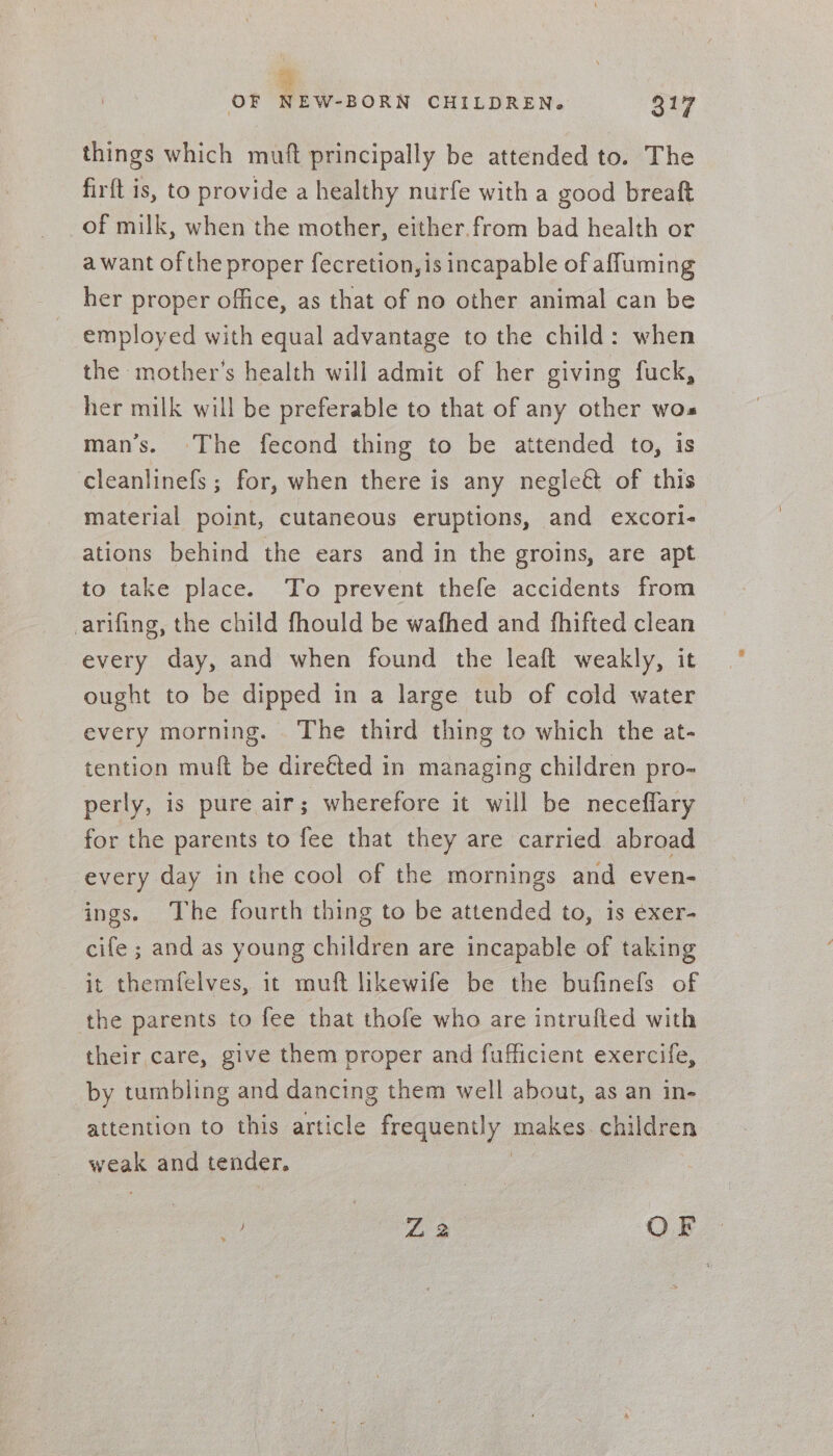 things which muft principally be attended to. The firft is, to provide a healthy nurfe with a good breaft of milk, when the mother, either. from bad health or a want ofthe proper fecretion, is incapable of affuming her proper office, as that of no other animal can be employed with equal advantage to the child: when the mother’s health will admit of her giving fuck, her milk will be preferable to that of any other wos man’s. The fecond thing to be attended to, is cleanlinefs ; for, when there is any negle&amp; of this material point, cutaneous eruptions, and excori- ations behind the ears and in the groins, are apt to take place. To prevent thefe accidents from arifing, the child fhould be wafhed and fhifted clean every day, and when found the leaft weakly, it ought to be dipped in a large tub of cold water every morning. The third thing to which the at- tention muft be dire€ted in managing children pro- perly, is pure air; wherefore it will be neceffary for the parents to fee that they are carried abroad every day in the cool of the mornings and even- ings. The fourth thing to be attended to, is exer- cife ; and as young children are incapable of taking it themfelves, it muft likewife be the bufinefs of the parents to fee that thofe who are intrufted with their care, give them proper and fufficient exercife, by tumbling and dancing them well about, as an in- attention to this article frequently ee children hos and tender, | ik L 2 OF