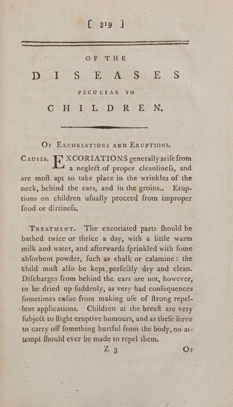 ef gig qd , ©O-F oT HE Doo1 iS.) Br Aven E.:.S PECULIAR cat Go He hs Peek cel, Or ExcoRIATIONS AND ERUPTIONS, - CAUSES. 5 ee ee generally arife from a negleét of proper cleanlinefs, and are moft apt to take place in the wrinkles of the neck, behind the ears, and in the groins..’ Erup- tions on children ufually proceed from improper food or dirtinefs, Treatment. The excoriated parts fhould be bathed twice or thrice a day, with a little warm milk and water, and afterwards {prinkled with fome abforbent powder, fuch as chalk or calamine: the child muft alfo be kept, perfectly dry and clean. Difcharges from behind the ears are not, however, to be dried up fuddenly, as very bad confequences fometimes enfue from making ufe of {trong repel- ‘lent applications. Children at the breaft are very fubje&amp; to flight eruptive humours, and as thefe ferve to carry off fomething hurtful from the body, no at- tempt fhould ever be made to repel them. Z 3 Or