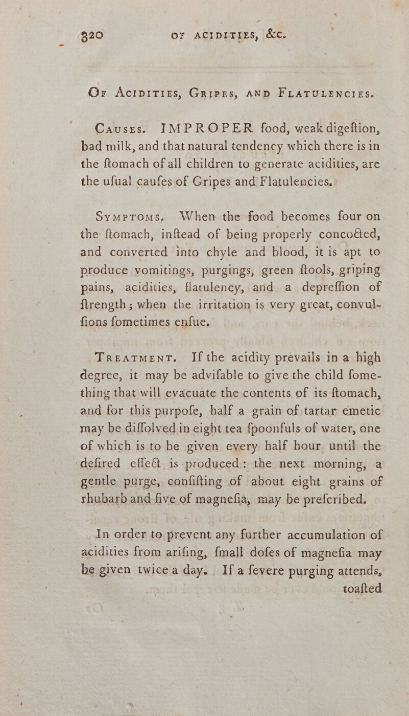= 320 OF ACIDITIES, &amp;Cc. Or Acipities, Gripes, AND FLATULENCIES. Causts. IMPROPER food, weak digeftion, bad milk, and that natural tendency which there is in the ftomach of all children to generate acidities, are the ufual caufes of Gripes and Flatulencies.. Symptoms, When the food becomes four on the ftomach, inftead of being properly concoéted, and converted into chyle and blood, it is apt to produce vomitings, purgings, green ftools, griping pains, acidities, flatulency, arid a depreffion of ftrength; when the irritation is very great, convul- fions fometimes enfue. Treatment. Ifthe acidity prévails in a high degree, it may be advifable to give the child fome- thing that will evacuate the contents of its ftomach, and for this purpofe, half a grain of tartar emetic may be diffolved in eight tea {poonfuls of water, one of which is to be given every: half hour until the ‘defired effe&amp; is-produced: the next morning, a gentle purge, confifting of about eight grains of rhubarb and five of aera: may be prefcribed. In order to prevent any pntber accumulation of acidities from arifing, {mall dofes of magnefia may be given twice a day. Ifa fevere purging attends, toalted