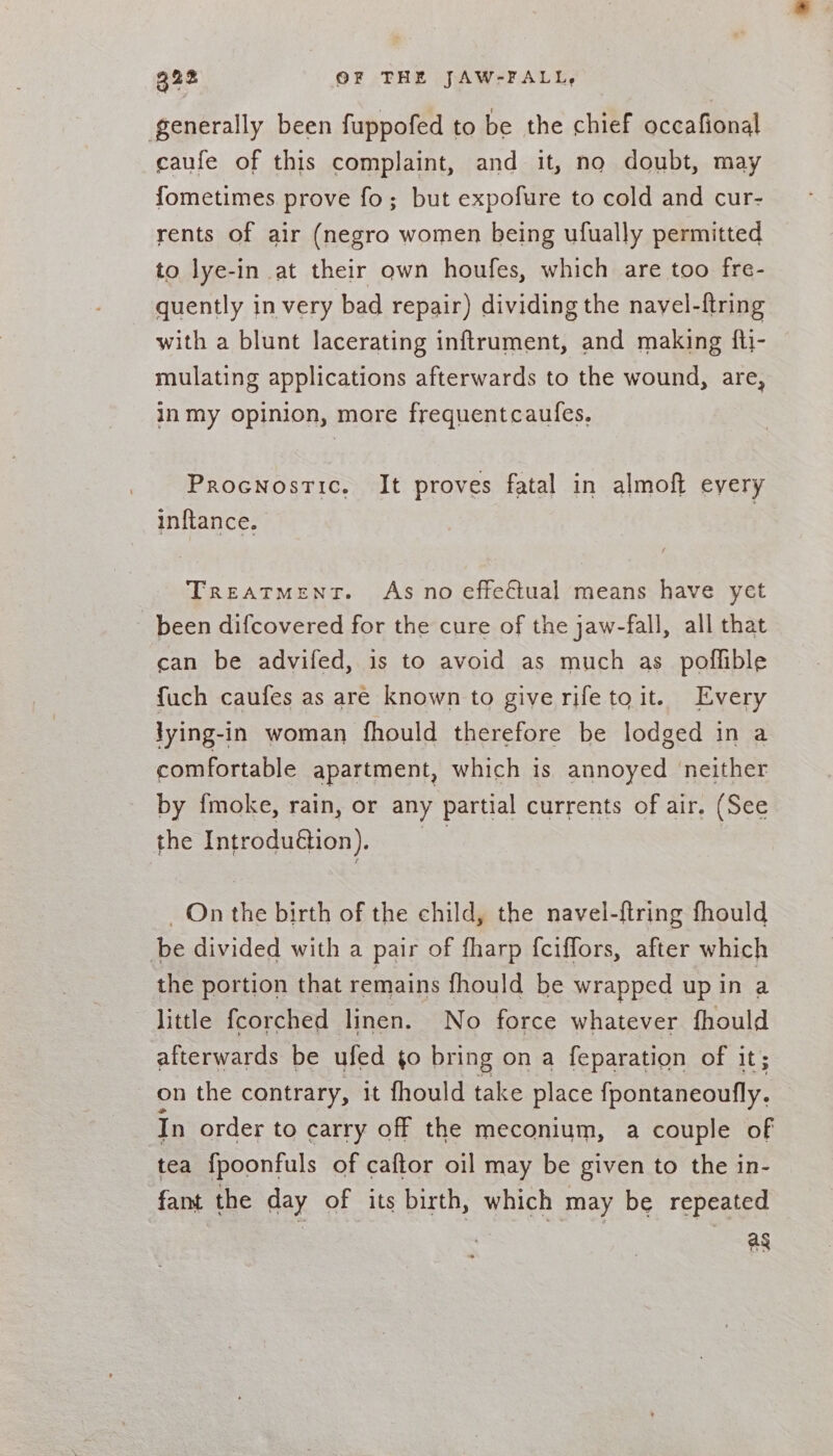 32% OF THE JAW-FALL, generally been fuppofed to be the chief occafional caufe of this complaint, and it, no doubt, may fometimes prove fo; but expofure to cold and cur- rents of air (negro women being ufually permitted to lye-in at their own houfes, which are too fre- quently in very bad repair) dividing the navel-ftring with a blunt lacerating inftrument, and making fti- mulating applications afterwards to the wound, are, in my opinion, more frequentcaules. Procnostic. It proves fatal in almoft every inftance, Treatment. As no effectual means have yet been difcovered for the cure of the jaw-fall, all that can be advifed, is to avoid as much as poflible fuch caufes as are known to give rifetoit. Every jying-in woman fhould therefore be lodged in a comfortable apartment, which is annoyed neither by fmoke, rain, or any partial currents of air. (See the Introdu@ion), | _ On the birth of the child, the navel-ftring fhould be divided with a pair of fharp {ciflors, after which the portion that remains fhould be wrapped up in a little fcorched linen. No force whatever fhould afterwards be ufed to bring on a feparation of it; on the contrary, it fhould take place {fpontaneoufly. In order to carry off the meconium, a couple of tea {poonfuls of caftor oil may be given to the in- fant the day of its birth, which may be repeated : ag