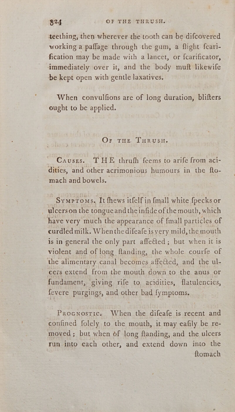 824 OF THE THRUSH. teething, then wherever the tooth can be difcovered working a paffage through the gum, a flight fcari- fication may be made with a lancet, or {carificator, immediately over it, and the body muft likewife be kept open with gentle laxatives. When convulfions are of long duration, blifters ought to be applied. Or tHe THRusu,. “ Causses. THE thrufh feems to arife from aci- dities, and other acrimonious humours in the flo- mach and bowels. - Symptoms. It fhews itfelf in {mall white fpecks or —ulcerson the tongue and theinfide of the mouth, which have very much the appearance of {mall particles of curdled milk. When the difeafe is very mild, the mouth Is in general the only part affe€ted ; but when it 1s violent and of long ftanding, the whole. courfe of the alimentary canal becomes affeéted, and the ul- cers extend from the mouth down to the anus or fundament, “giving rife to. acidities, flatulencies, | fevere purgings, and other bad fymptoms. Procnostic. When the difeafe is recent and confined folely to the mouth, it may eafily be re- moved; but when of long ftanding, and the ulcers run into each other, and extend down into the | | ftomach