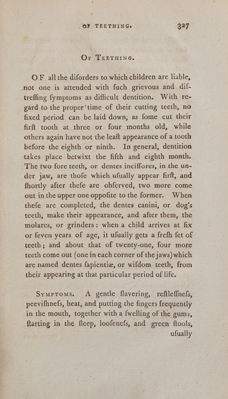 f OF TEETHING. 327 Or TEETHING. OF all the diforders to which children are liable, mot one is attended with fuch grievous and dil- trefling fymptoms as difficult dentition, With re- gard to the proper ‘time of their cutting teeth, no fixed period can be laid down, as fome cut their firft tooth at three or four months old, while others again have not the leaft appearance of a tooth before the eighth or ninth. In general, dentition takes place betwixt the fifth and eighth month. The two fore teeth, or dentes inciffores, in the un- der jaw, are thofe which ufually appear firft, and fhortly after thefe are obferved, two more come out in the upper one oppofite to the former. When thefe are completed, the dentes canini, or dog’s - teeth, make their appearance, and after them, the molares, or grinders: when a child arrives at fix or feven years of age, it ufually gets a frefh fet of teeth; and about that of twenty-one, four more teeth come out (one in each corner of the jaws) which are named dentes fapientiz, or wifdom teeth, from their appearing at that particular period of life. Symptoms. A gentle flavering, reftlef{nefs, peevifhnefs, heat, and putting the fingers frequently in the mouth, together with a {welling of the gums, © {tarting in the fleep, loofenefs, and green ftools, | ulfually