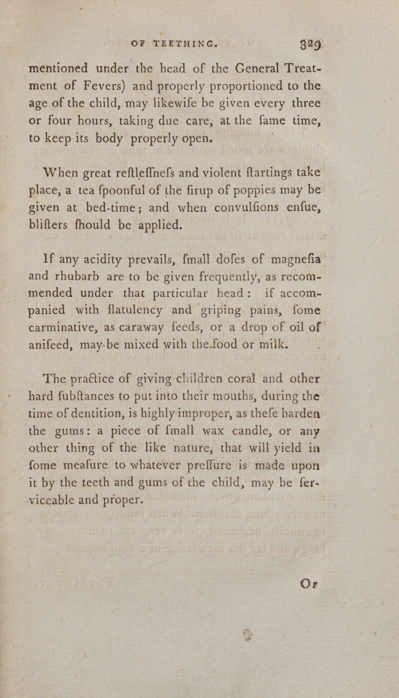 mentioned under the head of the General Treat- ‘ment of Fevers) and properly proportioned to the age of the child, may likewife be given every three or four hours, taking due care, at the fame time, to keep its body properly open. — When great reftleffnefs and violent ftartings take place, a tea fpoonful of the firup of poppies may be given at bed-time; and when convulfions enfue, blifters fhould be applied. If any acidity prevails, fmall dofes of magnefia’ and rhubarb are to be given frequently, as recom- mended under that particular head: if accom- panied with flatulency and griping pains, fome carminative, as caraway feeds, or a drop of oil of anifeed, may-be mixed with the.food or milk. _ The praégtice of giving-children coral and other hard fubftances to put into their mouths, during the time of dentition, is highly improper, as thefe harden the gums: a piece of fmall wax candle, or any other thing of the like nature, that will yield in fome meafure to whatever preffure is made upon it by the teeth and gums of the child, may be fer- viceable and proper. |