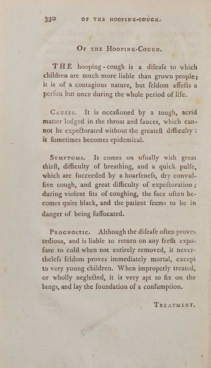 Or tHe Hoopinc-Coucu. THE hooping-cough is a difeafe to which children are much more liable than grown people; it is of a contagious nature, but feldom affeés a perfon but once during the whole period of life. Causzs. It is occafioned by a tough, acrid matter lodged in the throat and fauces, which can- not be expectorated without the greateft sgh) os it fometimes becomes epidemical. Symptoms. It comes on ufually with great thirft, difficulty of breathing, and a quick pulfe, which are fucceeded by a hoarfenefs, dry convul- five cough, and great difficulty of expe€toration ; during violent fits of coughing, the face often he- comes quite black, and the patient feems to be in danger of being fuffocated. Procnostic. Although the difeafe often proves tedious, and is liable to return on any frefh expo- - fure to cold when not entirely removed, it never- thelefs feldom proves immediately mortal, except to very young children. When improperly treated, or wholly negleéted, it is very apt to fix on the lungs, and lay the foundation of a confumption. TREATMENT.