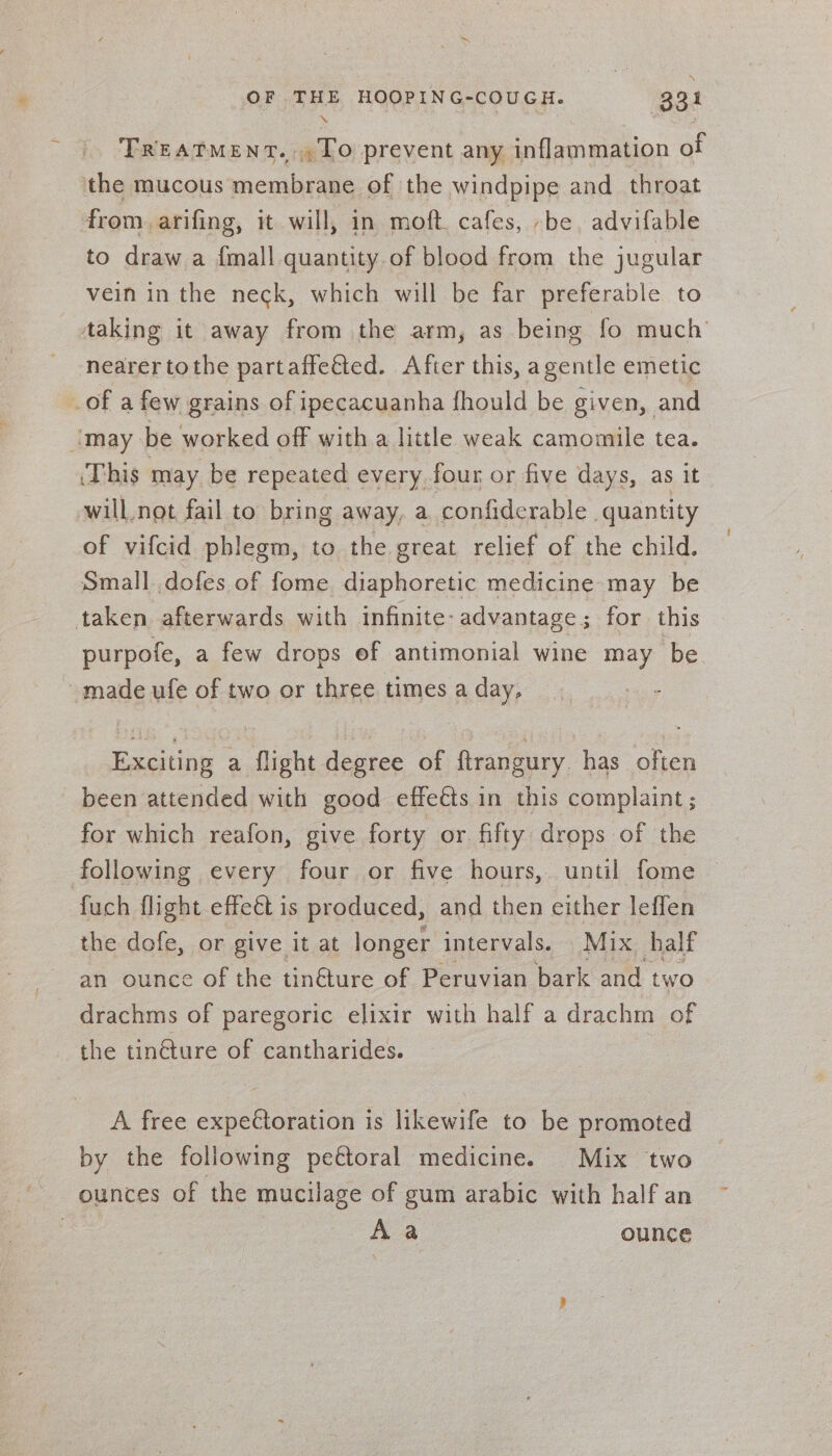 TREATMENT. To prevent any inflammation of the mucous membrane of the windpipe and_ throat from. arifing, it will, in moft. cafes, -be, advifable to draw a {mall quantity.of blood from the jugular vein in the neck, which will be far preferable to taking it away from the arm, as being fo much nearer tothe partaffeéted. After this, agentle emetic of a few grains of ipecacuanha {hould be given, and imay be worked off with a little weak camomile tea. ‘This may be repeated every four or five days, as it will,not fail to bring away, a confiderable | quantity of vifcid phlegm, to the great relief of the child. Small dofes of fome diaphoretic medicine may be taken afterwards with infinite: advantage; for this purpofe, a few drops ef antimonial wine may be ~ made ufe of two or three times a day, Exciting a flight degree of ftrangury. has often been attended with good effeéts in this complaint ; : for which reafon, give forty or fifty drops of the following every four or five hours, until fome fuch flight effect is produced, and then either leffen the dofe, or give it at longer intervals. Mix half an ounce of the tin€ture of Peruvian bark and two drachms of paregoric elixir with half a drachm of the tinéture of cantharides. A free expectoration is likewife to be promoted by the following pectoral medicine. Mix two ounces of the mucilage of gum arabic with half an | Aa ounce