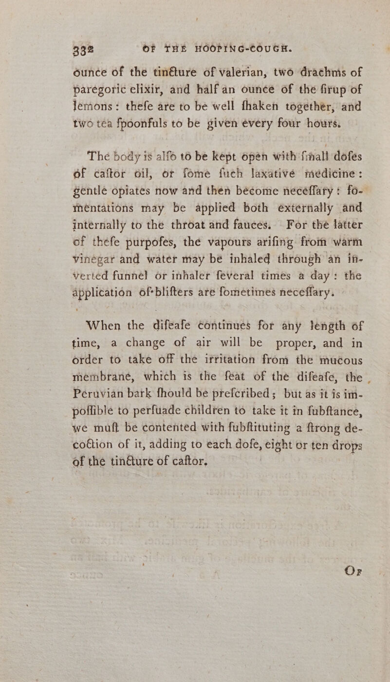 ounce of the tinéture of valerian, two drachnis of paregoric elixir, and half an ounce of the firup of lemons: thefe are to be well fhaken together, and two tea fpoonfuls to be given évery four hours. The body is alfo t6 be kept open with fmmall dofes of caftor oil, or fome fuch laxativé medicine: gentle opiates now and then become necéffary: fo- meéntations may be applied both externally and internally to the throat and fauces. For the latter of thefe purpofes, the vapours arifing from warm vinégar and water may be inhaled through an in- verted funnel or inhaler feveral times a day: the application of blifters are fometimes ealieie When the difeafe continues for any length of time, a change of air will be proper, and in order to take off the irritation from the mucous membrané, which is the feat of the difeafe, the . Péruvian bark fhould be prefcribed; but as it is im- poffible to perfuade children to take it in fubftance, we muft be contented with fubftituting a {trong de- co€tion of it, adding to each dofe, eight or ten drops of the tin@ure of caftor. !