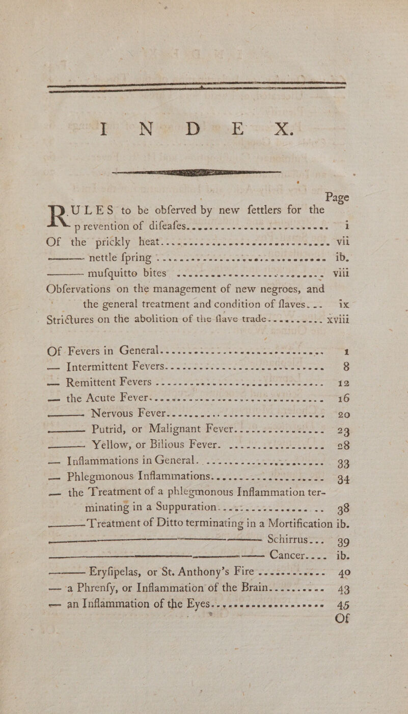 oN &gt; ee a ; Page R° LES to be obferved by new fettlers for the prevention of difeafess oo. 5 - &lt;&lt;. ee ak Clee Of. “the “prickly heat. ti 523-2 RO A ee emer Miri menial (1: Nettle dptine -.. s5 Sewies oe ee ee ree es ie, mulaunte Dites, Soles cee ec ee creo eae Obfervations on the management of new negroes, and _ the general treatment and condition of flaves... ix StriGtures on the abolition of the flave trade.......-.. XVili Pye Pevers ay Clemeral Vi eo ee we Intermittent P cvers.- 22 oo ee ee Se Suge ww Reniiitent Fevers =. 3.2. Sp ae iat el ieee ess 12 wa the Acute Pever. 23..° 0. oe ee 16 Nervous Fevers... ose 08 Peel ey eh 90 1 Putvid, or” Malionant Pever. Poo eee aes 23 Véllow, or Biitous Pever! ..0 20.029 2 =| Infammnations 10 General 2 oe 33 —- Phicomonous Iuflammations: . 7... 2. 2 eeu OBA — the Treatment of a phlezmonous Inflammation ter- minating in a Suppuration....:...... em ee ____~ Treatment of Ditto terminating in a Mortification ib. —— asian : Sehirrus 39 Cancer. 222 ib: Hrylipelas, or ot. Antheny’s Pires ct2.. we -. 40 eee. — a Phrenfy, or Inflammation of the Brain. si, dell gaa 43 — an Inflammation of the EY€Ss-yaseeeasensensnnce 45