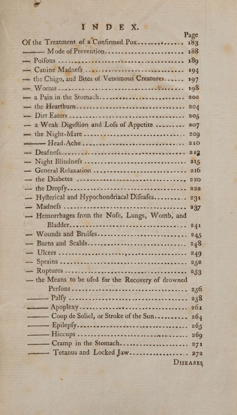 Page of the Treatment of a Confirmed Pox. ox melee vine a as 183 | Mode of Proventions sc. -0 ies cs-laecvecesse 189 ~ ‘Poifons ieee an See N eka eso ae ROMRMARGDAN BOR) —. Canine Madnefy ..... +--+. +-s0+- pase LCe yur 94 = the Chigo, and Bites. of Venomous Creatures...:.. 197 Bie WOtMOS &lt;oce to ee EE NE CONMRL eine c RRND MOS os. 198 ~~ a Pain in the Stomach... ..eeessasseences ive den 202 ves: the dheartburmin sis. sea ue nite LOG Ld 204 fone Dirt Sates, oo wane eed date TOG 205 — a Weak Digeftion and Lofs of Appetite :...... ini 907 ee the: Night-Wlate..04 apse vevncvanevesvasa cds. +, 20) wire Head-Ache...ee-e0-+% aes CNSR Med es ee DEO we Deafnelssiucield. spades baa ota eee le wwe BEB mee Night Diindnels &lt;&lt;. 0. occew nec vwesearemteancss&gt; 215 — General Relaxation ....---s.0.- + stun aethecsws 216 ‘—— the Diabetes :¢2-.+~ +2120 eneienininies see oe 220 —+ the Droply..-..--.-- face e wet ewsencenneas ge 2.22 — Hyfterical and ciated Diteales...... 0/3898 pee WECEREIS oo pans oe new ded cee scone a ence a as 237 — Hemorrhages from the Nofe, Lungs, Womb, and WGOCE seco ea sera t hone Gobs en sew ees sc 24% wee WV OUNUS GUC DIUIICE&lt; oo. vns oe en veesesctune eee. 245 = Boras vinl Seals... se cose coc euch on Oe er an 248 ae OS a feauewes woes gay aia werns eaeeuae se 249 —— Sprains .. ee ee 252 We RG DIDIER 5 5 Coe gue dn ene st was 5 aes oa 253 — the Means to be ufed for the Recovery of drowned | BOS Pick w vp Se bh nk Sone paps gen ey ve 256 Sere ae wie? Faas in eee we de oh aye @ asia 258 ‘wie Apoplexy.-....----~ 0% Shen cee Kensawaveee. (261 Coup de Soliel, or Stroke of the Sun.......... 264 en HPD ly ape cm ce wheeouias dhacs ido ccee ess 265 oon re PHICON DS oo oo 6'S'c view wo tin oe nn eo inthe nies wisn 269 Cramp in the Senta 27% ———— Tetanus and Locked Jaw........ ingen e esas Ree DisEases