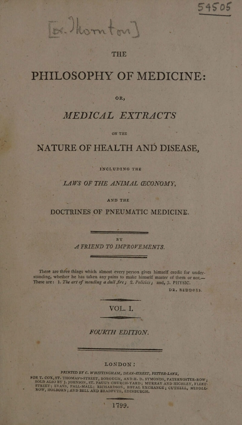 PHILOSOPHY OF MEDICINE: MEDICAL EXTRACTS = NATURE OF HEALTH AND DISEASE, INCLUDING THE LAWS OF THE ANIMAL CONOMY, = AND THE <- DOCTRINES OF PNEUMATIC MEDICINE. Saengeeeeeeeectinmmniensiaunstanisimmmmesismsenss. BY A FRIEND TO IMPROVEMENTS, There are thfee things which almost every person gives himself credit for under- standing, whether he has taken any pains to make himself master of them or not.— These are: 1. The art of mending adull fire; 2, Politics; and, 3. PHYSIC. DR. BEDDOES, ERY PERE ce VOL. I, SE FOURTH EDITION. ia vUUeenenansienednesesemmnmmememnemeneeeneeee LONDON: PRINTED BY C. WHITTINGHAM, DEAN-STREET, FETTER-LANE, FOR T. COX, ST. THOMAS’s-S'TREET, BOROUGH, AND H. D. SYMONDS, PATERNOSTER-ROW ; SOLD ALSO BY J. JOHNSON, ST. PAUL’s CHURCH-YARD; MURRAY AND HIGHLEY, FLEET: STREET; EVANS, PALL-MALL; RICHARDSON, ROYAL EXCHANGE; CUTHELL, MIDDILE~ q ROW, HOLBORN ; AND BELL AND BRADFUTE, EDINBURGH. — ee eT eee. Lad tees m