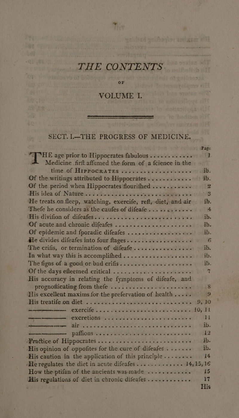 THE CONTENTS. OF VOLUME I. SECT. L—THE PROGRESS OF MEDICINE. i Page ; 4 ee age prior to Hippocrates fabulous ........-+ is 1 “ Medicine firftaffumed the form of a fcience in the time..af- Haprocra Tes ea)dse tis ws ifn ek errr efi. Of the writings attributed to Hippocrates ........+.-- ib. Of the period when Hippocrates hoasihen sine « taie raphe 2 His idéa.of Natifennostiniylae bas oipees oie peniobwes He treats on fleep, watching, exercife, reft, diet, and air ib. Thefe he considers.as the caufes of difeafe..... ite brslarass 4 Bilis- divifion of .diléafettivn shy. be a pnts ‘ 1¢ eign bili Of acute.and chronic difeafes ........ Ar PE Pen aye ib Of epidemic and fporadic difeafes ......... arene ath ate ib. Mile divides difeafes into four flages......ce en eeeenes ‘ 6 ‘The crifis, or termination of difeafe...... olavemapetidts dads ib. In what way this is accomplifhed..... Tee i many ib. The figns of a-good or bad crifis.... 2... 0c eee cee eeee ib. Sf the days eiteemed. critical. .. :5.2....%p1ai.s ne apiws's + His accuracy in relating the fymptoms of difeafe, and prognofticating from thefle 010. 6 i)3 ciese es wate o wie elaine 8 ‘His excellent maxims for the prefervation of health,.... 9 ‘His treatife on diet .......... a ee ia a a at Hae here 9, 20 me OXETCILE Cc ee eee eee se hy — emcretionst.:s 7 tod wile pera eerecses 1k sa Ee Pe Ce ee OOO eee TS ib. ——————- paffions .......-6.665 Taare ae sete axis 12 Mera tice bt Hippocrates 2.50.1.) 2 OS Ne ete ib. His opinion of oppofites for the cure of difeafes ....... ib. ‘His caution in the application of this principle..... ate 14 ‘He regulates the diet in acute difeafes......... a aie Spb How the ptifan of the ancients wasmade ...«..+. Tabi 15 His regulations .of diet in chronic difeafes..........-. 17 His