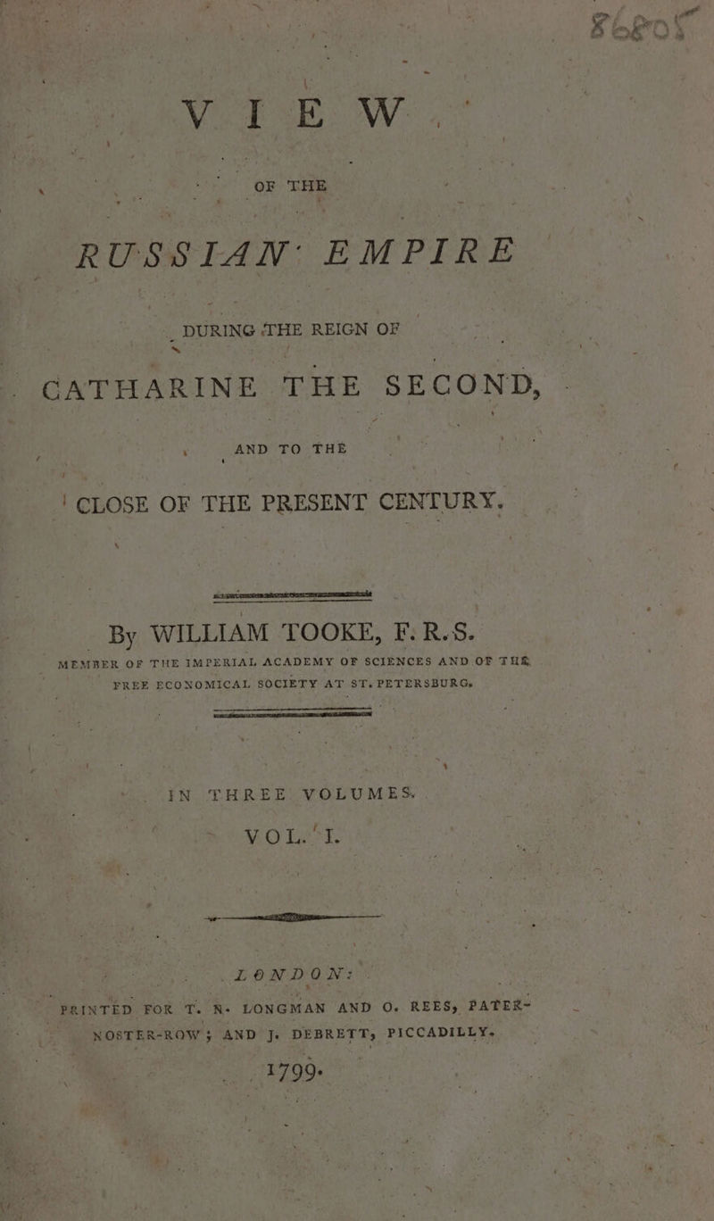 VIEW RUSSIAN: EMPIRE ~ _ DURING ‘THE REIGN OF Me nt te f ‘ AND TO THE { ' CLOSE OF THE PRESENT CENTURY. \ By WILLIAM TOOKE, F:R.S. MEMBER OF THE IMPERIAL ACADEMY oF SCIENCES AND OF THE . FREE ECONOMICAL SOCIETY AT ST. PETERSBURG, IN THREE. VOLUMES. . UO Ge ti, LONDON: NOSTER- -ROW; AND Je DEBRETT, PICCADILLY, 1799 = = ry 5 al