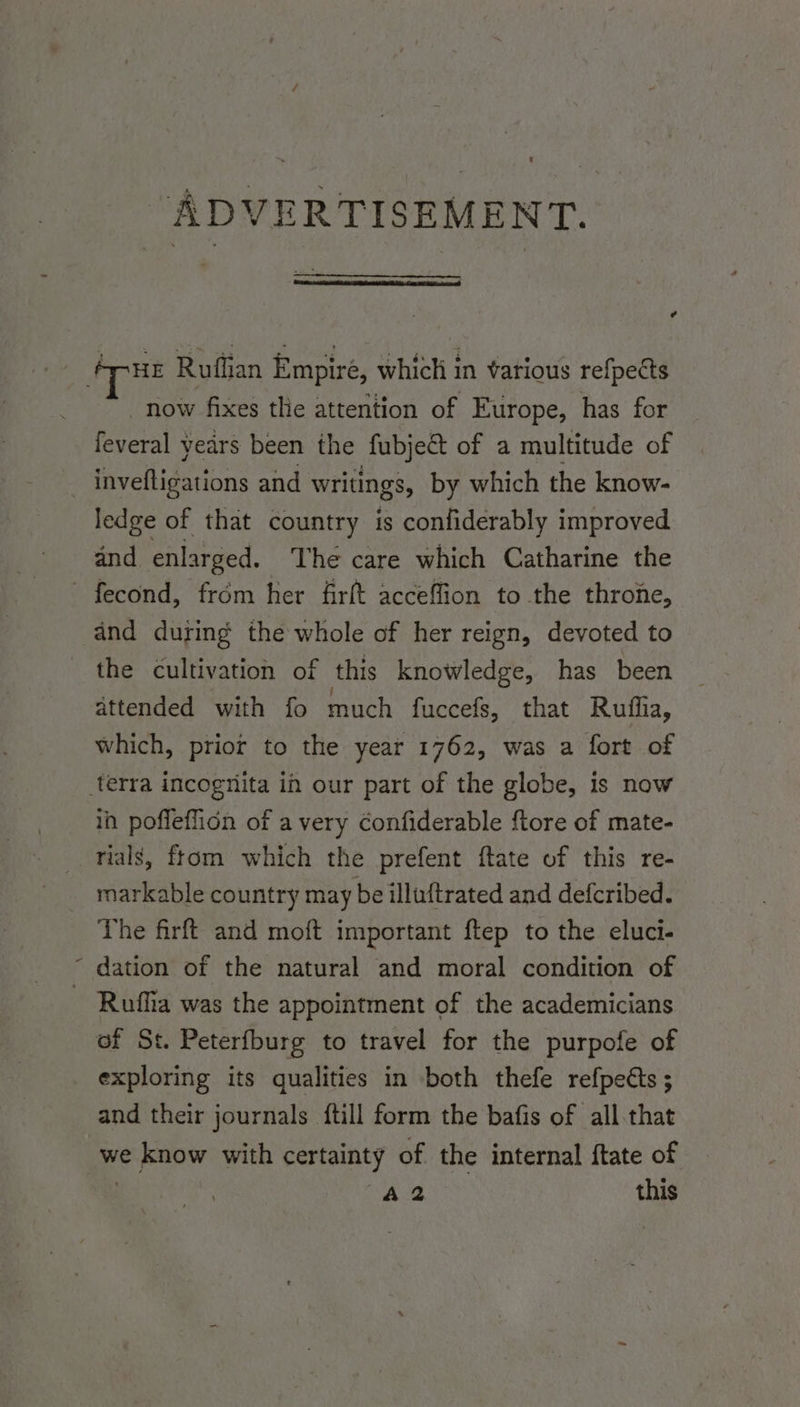 ADVERTISEMENT. ¢ HE Ruffian Empiré, which in various refpects _ now fixes the attention of Europe, has for feveral years been the fubject of a multitude of _inveftigations and writings, by which the know- ledge of that country is confiderably improved and enlarged. The care which Catharine the ~ fecond, from her firft acceffion to the throne, and during the whole of her reign, devoted to the cultivation of this knowledge, has been attended with fo much fuccefs, that Ruffia, which, prior to the year 1762, was a fort of terra incognita in our part of the globe, is now in poffeflion of a very Confiderable {tore of mate- rials, ftom which the prefent ftate of this re- markable country may be illuftrated and defcribed. The firft and moft important ftep to the eluci- ~ dation of the natural and moral condition of - Ruffia was the appointment of the academicians of St. Peterfburg to travel for the purpofe of exploring its qualities in both thefe refpects ; and their journals {till form the bafis of all.that we ie now with certainty of the internal ftate of A2 this