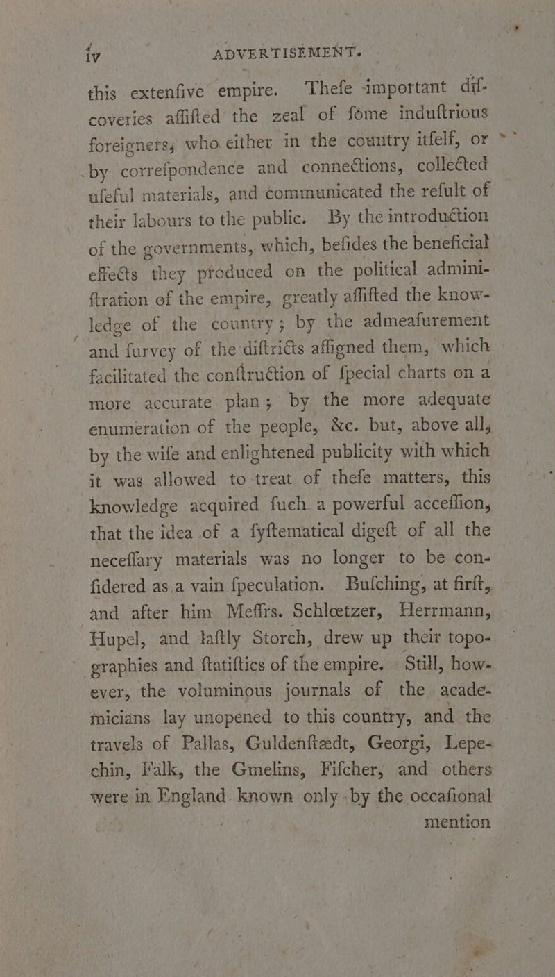 this extenfive empire. Thelfe important dif- coveries aflifted’ the zeal of fome induftrious foreigners sj who.either in the country itfelf, or .by correfpondence and conneétions, collected ufeful mater jals, and communicated the refult of their labours to the public. By the introduction of the governments, which, befides the beneficial effects they produced on the political admini- ftration of the empire, greatly aflifted the know- ledge of the country ; by the admeafurement and furvey of the diftricts aff oned them, which facilitated the conflruétion of asl charts on a more accurate plan; by the more adequate enumeration of the people, &amp;c. but, above all, by the wife and enlightened publicity with which it was allowed to-treat of thefe matters, this knowledge acquired fuch a powerful acceflion, that the idea of a fyftematical digeft of all the neceflary materials was no longer to be con- fidered as.a vain fpeculation. Bulching, at firtt,, and after him Meffrs. Schleetzer, Herrmann, Hupel, and taftly Storch, drew up their topo- eraphies and ftatiftics of the empire. Still, how- ever, the voluminous journals of the acade- micians lay unopened to this country, and the travels of Pallas, Guldenfteedt, Georgi, Lepe- chin, Falk, the Gmelins, Fifcher, and others were in England known only -by the occafional mention