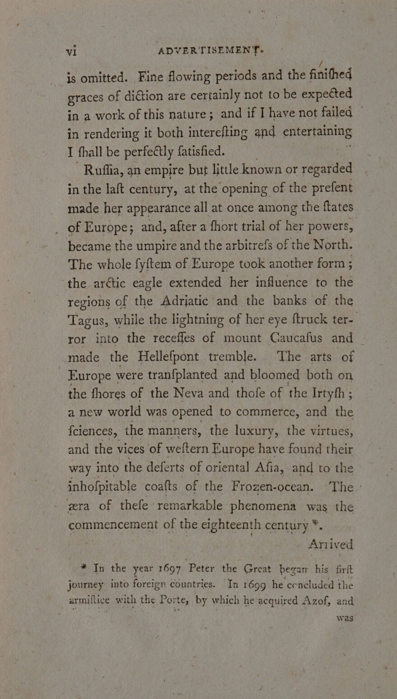 is omitted. Fine flowing periods and the finithed Braces of diGtion are certainly not to be expected in a work of this nature; and if I have not failed — in rendering it both interefting and Pieinine I fhall be perfectly fatisfied. Ruflia, an empire but little known or regarded in the laft century, at the opening of the prefent made her appearance all at once among the ftates of Europe; and, after a fhort trial of her powers, became the umpire and the arbitrefs of the North. The whole fyftem of Europe took another form ; the arctic eagle extended her influence to the regions of the Adrjatic and the banks of the Tagus, while the lightning of her eye ftruck ter- ror into the recefles of mount Caucafus and ~ made the Hellefpont tremble. The arts ‘of Europe were tranfplanted and bloomed both on _ the fhores of the Neva and thofe of the Irtyfh ; a new world was opened to commerce, and the {ciences, the manners, the luxury, the virtues, and the vices of weftern Europe have found their way into the deferts of oriental Afia, and to the inhofpitable coafts of the Frozen-ocean. -The- gra of thefe remarkable phenomena was the commencement of the eighteenth century *. | : Anived * In the year 1697 ‘Peter the Great began his firft journey into foreign countries. In 1699 he cencluded the -armiflice with the Porte, by which he acquired Azof, and was