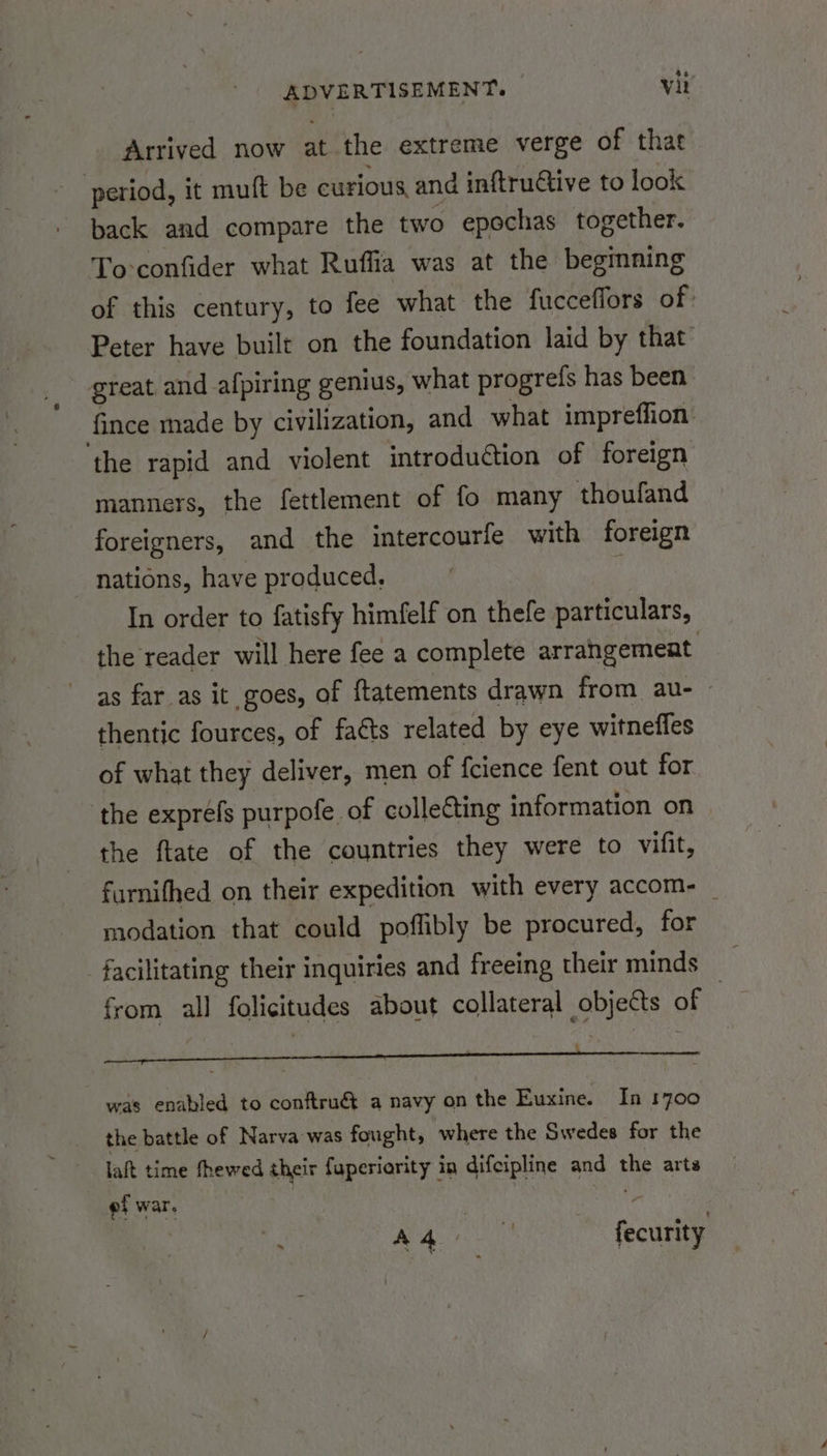 Arrived now at the extreme verge of that back and compare the two epochas together. To-confider what Ruffia was at the beginning of this century, to fee what the fucceffors of Peter have built on the foundation laid by that great. and afpiring genius, what progrefs has been fince made by civilization, and what impreffion: manners, the fettlement of fo many thoufand foreigners, and the intercourfe with foreign nations, have produced, : In order to fatisfy himfelf on thefe particulars, the reader will here fee a complete arrangement as far as it goes, of ftatements drawn from au- thentic fources, of facts related by eye witnefles of what they deliver, men of fcience fent out for the ftate of the countries they were to vifit, furnifhed on their expedition with every accom- — modation that could poffibly be procured, for from all folicitudes about collateral objects of et was enabled to conftru&amp; a navy on the Euxine. In 1700 the battle of Narva was fought, where the Swedes for the laft time fhewed their fuperiority in difcipline and the arts ef war. . “ : AQ fecurity