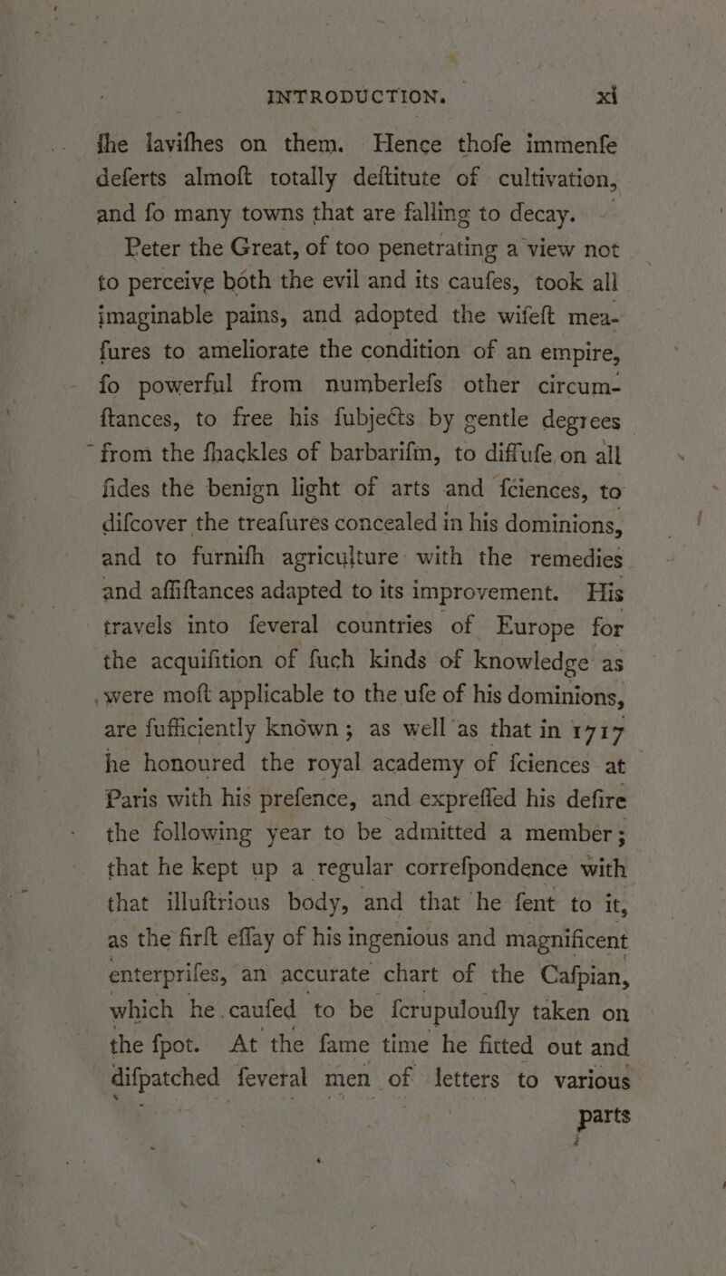 ihe lavifhes on them. Hence thofe immenfe deferts almoft totally deftitute of cultivation, and fo many towns that are falling to decay. Peter the Great, of too penetrating a view not to perceive both the evil and its caufes, took all imaginable pains, and adopted the wifeft mea- fures to ameliorate the condition of an empire, fo powerful from numberlefs other circum- ftances, to free his fubjects by gentle degrees ~ from the fhackles of barbarifm, to diffufe on all fides the benign light of arts and fciences, to difcover the treafures concealed in his dominions, and to furnifh agriculture: with the remedies and affiftances adapted to its improvement, His travels into feveral countries of Europe for the acquifition of fuch kinds of knowledge as . were moft applicable to the ufe of his dominions, are fufficiently known; as well as that in 1717 he honoured the royal academy of fciences at Paris with his prefence, and expreffed his defire the following year to be admitted a member; that he kept up a regular correfpondence with that illuftrious body, and that he fent to it, as the firft effay of his ingenious and magnificent enterprifes, an accurate chart of the Cafpian, which he. caufed to be ferupuloufly taken on the fpot. At the fame time he fitted out and difpatched feveral men of letters to various. par ts ;