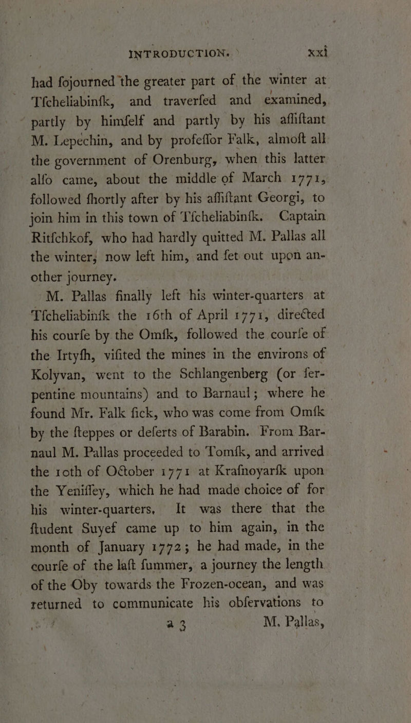 had fojourned ‘the greater part of the winter at Tfcheliabinfk, and traverfed and examined, partly by himfelf and partly by his affiftant M. Lepechin, and by profeffor Falk, almoft all the government of Orenburg, when this latter alfo came, about the middle of March 1771, followed fhortly after by his affiftant Georgi, to join him in this town of ‘T'fcheliabinfk. Captain Ritfchkof, who had hardly quitted M. Pallas all the winter; now left him, and fet out upon an- other journey. M. Pallas finally left his winter-quarters at Tfcheliabinfk the 16th of April 1771, directed his courfe by the Omfk, followed the courfe of: the Irtyfh, vifited the mines in the environs of Kolyvan, went to the Schlangenberg (or fer- pentine mountains) and to Barnaul; where he_ found Mr. Falk fick, who was come from Om{k _ by the fteppes or deferts of Barabin. From Bar- naul M. Pallas proceeded to Tomfk, and arrived the roth of O&ober 1771 at Krafnoyarfk upon the Yenifley, which he had made choice of for his winter-quarters, It was there that the ftudent Suyef came up to him again, in the month of January 1772; he had made, in the courfe of the laft fummer, a journey the length of the Oby towards the Frozen-ocean, and was returned to communicate his obfervations to ah M., Pallas,