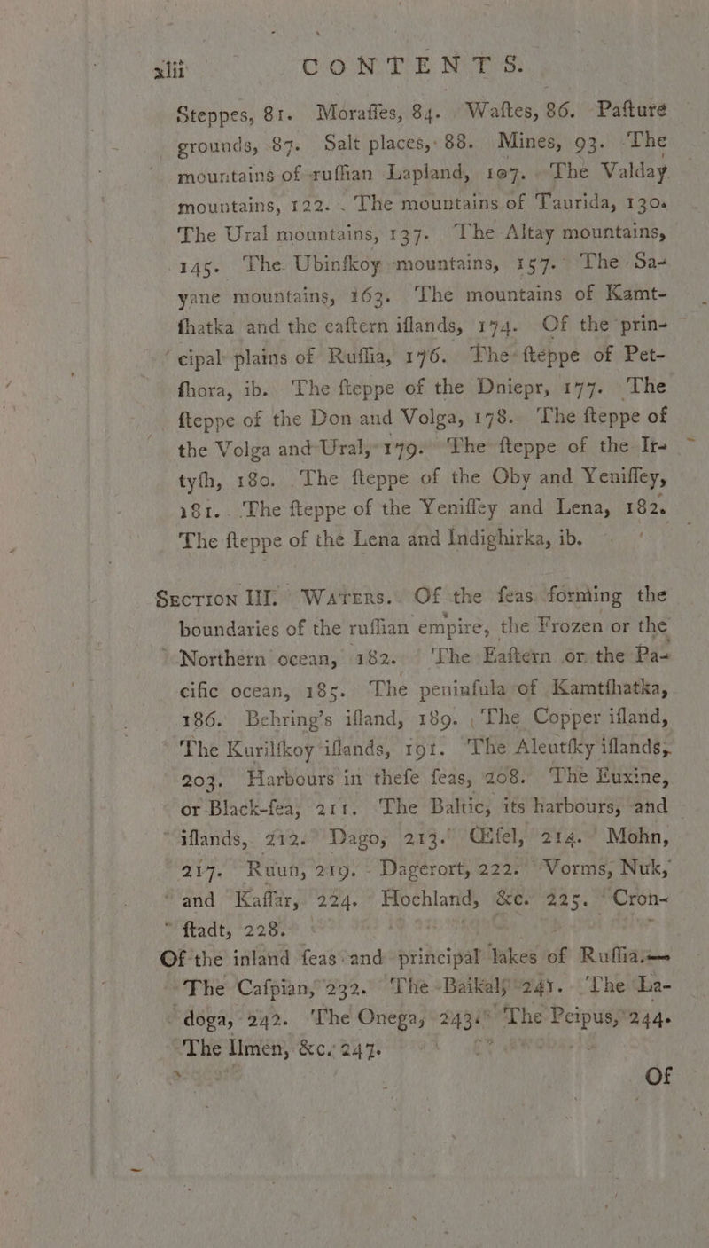 xlit CONTE Nea Steppes, 81. Morafles, 84. Waftes, 86. -Pafture - grounds, 87. Salt places, 88. Mines, 93. ‘The mountains of rufhan Lapland, 107. The Valday mountains, 122. . The mountains of Taurida, 130. The Ural mountains, 137. The Altay mountains, 145. The Ubinfkoy -mountains, 157. The Sa- yane mountains, 163. The mountains of Kamt- fhatka and the eaftern iflands, 174. Of the prin- ~ ‘cipal plains of _Ruflia, 176. The fteppe of Pet- fhora, ib. The fteppe of the Dniepr, 177. The fteppe of the Don and Volga, 178. ‘The fteppe of the Volga and Ural,” 179. The fteppe of the Ir- tyfh, 180. The fteppe of the Oby and Yenifley, 181.. The fteppe of the Yenifley and Lena, 182. The fteppe of the Lena and Indighirka, ib. Section II. Waters. Of the feas. forming the boundaries of the rufian empire, the Frozen or the Northern ocean, 182. ‘The Eaftern or the Pa- cific ocean, 185. The peninfula of Kamtfhatka, 186. Behring’s ifland, 189. ,'The Copper ifland, The Kuriltkoy iflands, rot. ‘The Aleutfky iflands, 203. Harbours in thefe feas, 208. The Euxine, or Black-fea, 211. ‘The Baltic, its harbours, and “iflands, 212. Dago, 204 (Efel, 214. Mohn, “217. Ruun, 219. - Dagerort, 222. “Vorms, Nuk, ‘and Kaffar, 224. eg &amp;e. 225. PCron-  ftadt, 228. sly Of the inland feas\-and- principal ‘Takes of Ruflia— The Cafpian, 232. ‘The Bakaly 241. The La- bdska: 242. ‘The Onega, BASH “The Peipusy244- “The i &amp;e. 241 yA Gata +k sh Of