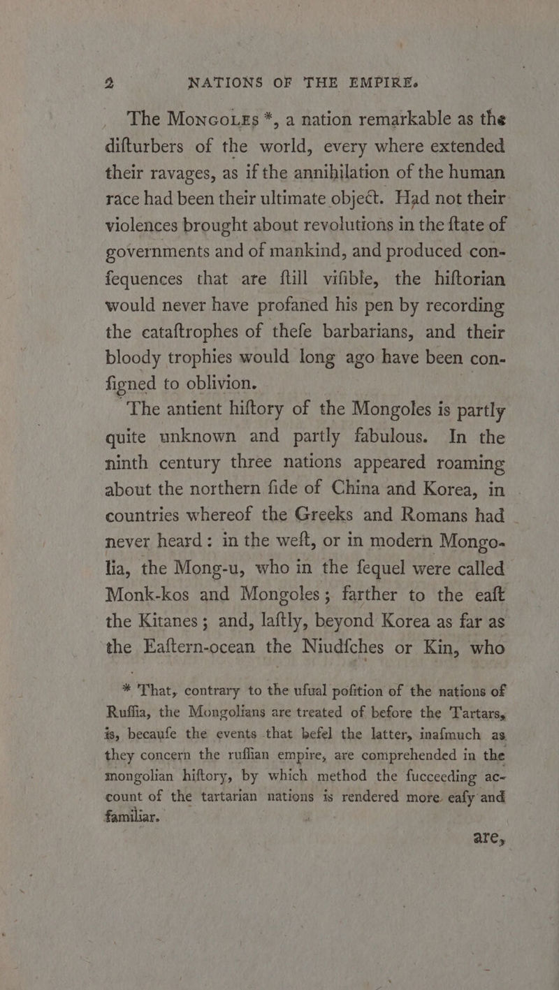 The Monco gs *, a nation remarkable as the difturbers of the world, every where extended their ravages, as if the annihilation of the human race had been their ultimate object. Had not their: violences brought about revolutions in the ftate of governments and of mankind, and produced con- fequences that are {till vifible, the hiftorian would never have profaned his pen by recording the cataftrophes of thefe barbarians, and their bloody trophies would long ago have been con- figned to oblivion. The antient hiftory of the Mongoles is partly quite unknown and partly fabulous. In the ninth century three nations appeared roaming about the northern fide of China and Korea, in . countries whereof the Greeks and Romans had - never heard: in the weft, or in modern Mongo. lia, the Mong-u, who in the fequel were called Monk-kos and Mongoles ; farther to the eaft the Kitanes; and, laftly, beyond Korea as far as the Eaftern-ocean the Niudfches or Kin, who * That, contrary to the ufual pofition of the nations of Ruffia, the Mongolians are treated of before the 'TFartars, is, becaufe the events that befel the latter, inafmuch as. they concern the ruflian empire, are comprehended in the mongolian hiftory, by which method the fucceeding ac- count of the tartarian ‘nations is rendered more. eafy and familiar. are,