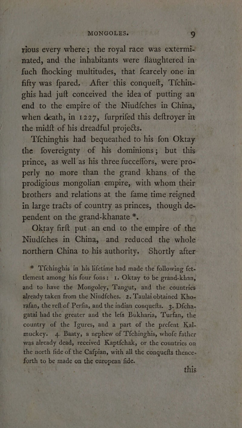 rious every where; the royal race was extermi- nated, and the inhabitants were flaughtered in’ fuch fhocking multitudes, that fcarcely one in fifty was fpared, After this conquelt, Tfchin- ghis had juft conceived the idea of putting an end to the empire of the Niudfches in China, when death, in 1227, furprifed this deftroyer in the midft of his dreadful projects. | Tfchinghis had bequeathed to his fon Oktay the fovereignty of his dominions; but this prince, as well as his three fucceflors, were pro- perly no more than the grand khans of the prodigious mongolian empire, with whom their brothers and relations at the fame time reigned in large tracts of country as princes, though ssi pendent on the grand-khanate *. Oktay firft put. an end to the empire of the Niudfches in China, and reduced the whole northern China to his authority. Shortly after * Tichinghis in his lifetime had made the following fet- tlement among his four fons: 1. Oktay to be grand-khan, and to have the Mongoley, Tangut, and the. countries already taken from the Niudfches. 2. Taulai obtained Kho- rafan, the reft of Perfia, and the indian conquetts. 3. Dicha- gatai had the greater and the lefs Bukharia, Turfan, the country of the Igures, and a part of the prefent Kal- muckey. 4. Baaty, a nephew of Tfchinghis, whofe father was already dead, received Kaptfchak, or the countries on the north fide of the Cafpian, with all the conquefts thence- forth to be made on the european fide. this