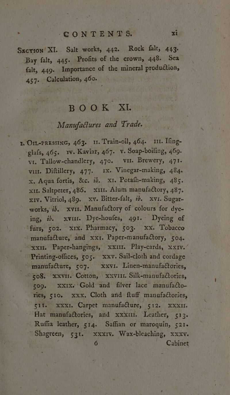 Bay falt, 445. Profits of the crown, 448. Sea {alt, 449. Importance of the mineral production, 457+ Calculation, 460. BOOK XL Manufaéures and Trade. \ OIL-PRESSING, 463. u. Train-oil, 464. i. Ifing- vi. Tallow-chandlery, 470. vu. Brewery, 471. vit. Diftillery, 477. 1x. Vinegar-making, 484. x. Aqua fortis, &amp;c. 2b. x1. Potafh-making, 485. xit. Saltpeter, 486. x11. Alum manufactory, 487. xiv. Vitriol, 489. xv. Bitter-falt, 74. xvi. Sugar- works, ib, xvit, ManufaCtory of colours for dye- ing, #. xvi. Dye-houfes, 491. Dyeing of manufacture, and xx. Paper-manufaCtory, 504. xxu. Paper-hangings, Printing-offices, 505. manufacture, 507. xxi. Play-cards, xxiv.’ xxv. Sail-cloth and cordage xxvi. Linen-manufactories, 509. xxix. Gold and filver lace manufacto- Ties, 510. xxx. Cloth and ftuff manufaCtories, git. xxxi. Carpet manufacture, 512. xxxu. Hat manufatories, anid xxx. Leather, 513. Rufhia leather, 514. Safhan or maroquin, 521. Shagreen, 53t. xxxiv. Wax-bleaching, xxxv. 6 | Cabinet