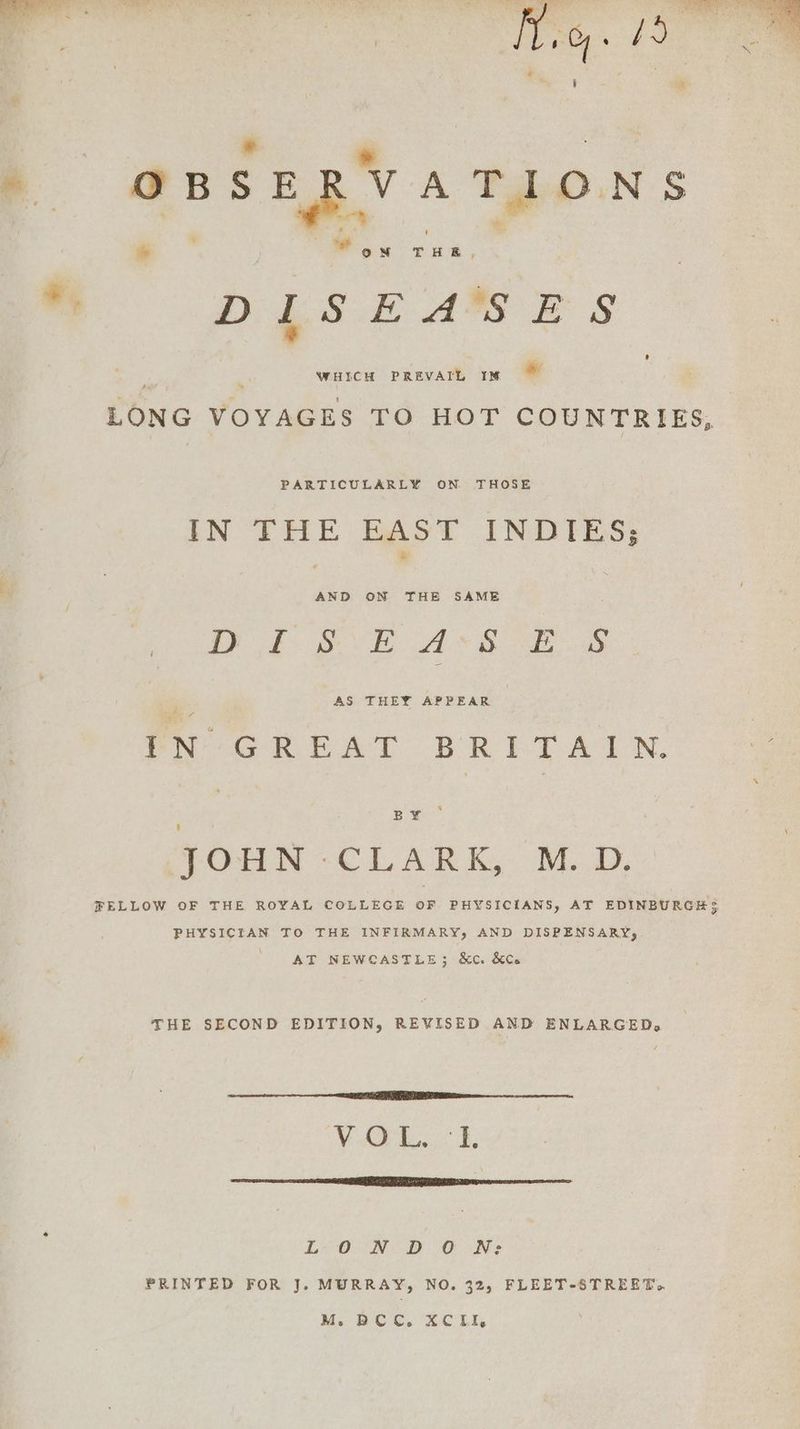 Mig. HO . e é | : oBs ERV ATIONS *, DIS EARS Bs WHICH PREVAIL IM LONG VOYAGES TO HOT COUNTRIES, s PARTICULARLY ON THOSE IN THE BAST INDIES; AND ON THE SAME OP gd VE AS Ae as AS THEY APPEAR | IN GREAT BRITAIN. BY - 4 SOHN -CLARK, M.D. FELLOW OF THE ROYAL COLLEGE oF PHYSICIANS, AT EDINBURGH $ PHYSICIAN TO THE INFIRMARY, AND DISPENSARY, AT NEWCASTLE; &c. &Ce THE SECOND EDITION, REVISED AND ENLARGED, VAG. £. ST oS I Me ARID ITC ETI Li ON D CO Ne PRINTED FOR J. MURRAY, NO. 32, FLEET-STREET. M. DCC. XCIi,