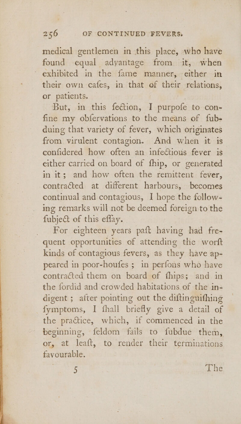 medical gentlemen in this place, who have found equal adyantage from it, when exhibited in the fame manner, either in their own cafes, in that of their relations, or patients. | - But, in this fection, I purpofe to con- fine my obfervations to the means of fub- duing that variety of fever, which originates from virulent contagion. And when it is confidered how often an infectious fever is either carried on board of fhip, or generated in it; and how often the remittent fever, contracted at different harbours, becomes continual and contagious, I hope the follow- ing remarks will not be deemed foreign to the fubject of this effay. For eighteen years paft having had fre- quent opportunities of attending the worft kinds of contagious fevers, as they have ap- peared in poor-houfes ; in perfons who have contracted them on board of fhips; and in the fordid and crowded habitations of the in- digent ; after pointing out the diftinguifhing fymptoms, I fhall briefly give a detail of the practice, which, if commenced in the beginning, feldom fails to fubdue them, or, at leaft, to render their terminations favourable. 3 5 | 7 1 te