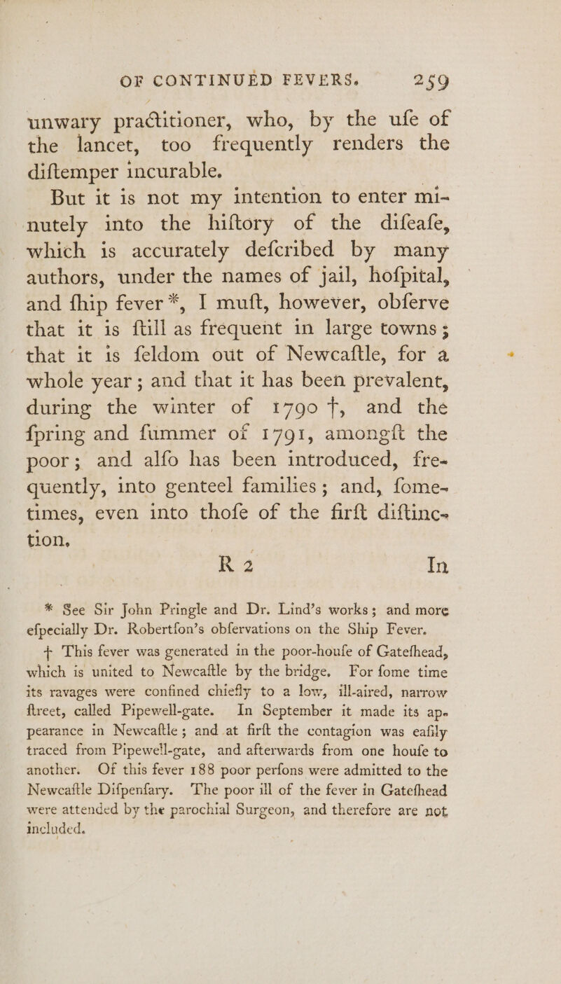 unwary pradtitioner, who, by the ufe of the lancet, too frequently renders the diftemper tacerable: But it is not my intention to enter mi- nutely into the hiftory of the difeafe, which is accurately defcribed by many authors, under the names of jail, hofpital, and fhip fever *, I muft, however, obferve that it is ftill as frequent in large towns ; “that it is feldom out of Newcaftle, for a whole year ; and that it has been prevalent, during the winter of 1790 7, and the fpring and fummer of 1791, amongft the poor; and alfo has been introduced, fre- quently, into genteel families; and, Toe. times, even into thofe of the firft diftinc- tion, R2 In * See Sir John Pringle and Dr. Lind’s works; and more efpecially Dr. Robertfon’s obfervations on the Ship Fever. + This fever was generated in the poor-houfe of Gatefhead, which is united to Newcaftle by the bridge. For fome time its ravages were confined chiefly to a low, ill-aired, narrow ftreet, called Pipewell-gate. In September it made its ap. pearance in Newcaltle; and at firft the contagion was eafily traced from Pipewell-gate, and afterwards from one houfe to another. Of this fever 188 poor perfons were admitted to the Newcattle Difpenfary. The poor ill of the fever in Gatefhead were attended by the parochial Surgeon, and therefore are not included.