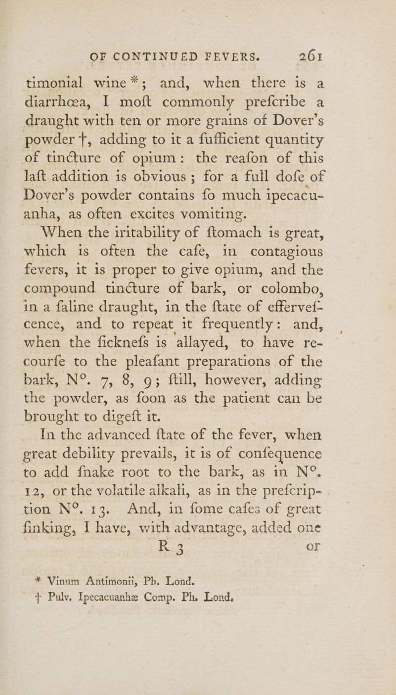 timonial wine *; and, when there is a diarrhcea, I moft commonly prefcribe a draught with ten or more grains of Dover’s powder {, adding to it a fufficient quantity of tincture of opium: the reafon of this laft addition is obvious ; for a full dofe of Dover’s powder contains fo much ipecacu- anha, as often excites vomiting. _ When the iritability of ftomach is great, which is often the cafe, in contagious fevers, it 1s proper to give opium, and the compound tincture of bark, or colombo, in a faline draught, in the ftate of effervef- cence, and to repeat, it frequently: and, toi the ficknefs is allayed, to have re- courfe to the pleafant preparations of the bark, N°. 7, 8, 9; ftill, however, adding the powder, as foon as the patient can be brought to digeft it. In the advanced {tate of the fever, when great debility prevails, it is of confequence 'to,a00 dnake- root to. the bark, as in N°. 12, or the volatile alkah, as in the prefcrip- . tion N°. 13. And, in fome cafes of great finking, I have, with advantage, added one f.2 | or - Api ane Antimonit, Ph. Lond. + Pulv. Ipecacuanhe Comp. Ph. Lond.