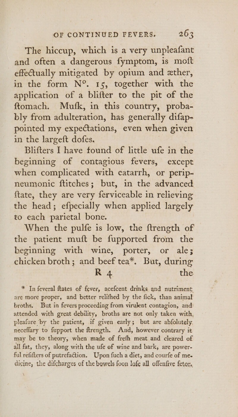 The hiccup, which is a very unpleafant and often a dangerous fymptom, is moft effectually mitigated by opium and zther, in the form N°. 15, together with the application of a blifter to the pit of the ftomach. Mufk, in this country, proba- bly from adulteration, has generally difap- pointed my expectations, even when given in the largeft dofes. | Blifters I have found of little ufe in i beginning of contagious fevers, except when complicated with catarrh, or perip- neumonic ftitches; but, in the advanced {tate, they are very ferviceable in relieving the head; efpecially when applied largely to each pate bone. When the pulfe 1s low, the ftrength of the patient muft be fupported from the beginning with wine, porter, or ale; chicken broth; and beef tea*. But, during R 4 the * In feveral ftates of fever, acefcent drinks, and nutriment. are more proper, and better relifhed by the fick, than animal broths. But in fevers proceeding from virulent contagion, and: attended with great debility, broths are not only taken with, pleafure by the patient, if given early; but are abfolutely neceflary to fupport the ftrength. And, however contrary it may be to theory, when made of frefh meat and cleared of all fat, they, along with the ufe of wine and bark, are power- ful refifters of putrefaGtion. Upon fuch a diet, and courfe of me. dicine, the difcharges of the bowels foon lofe all offenfive fetor.. \