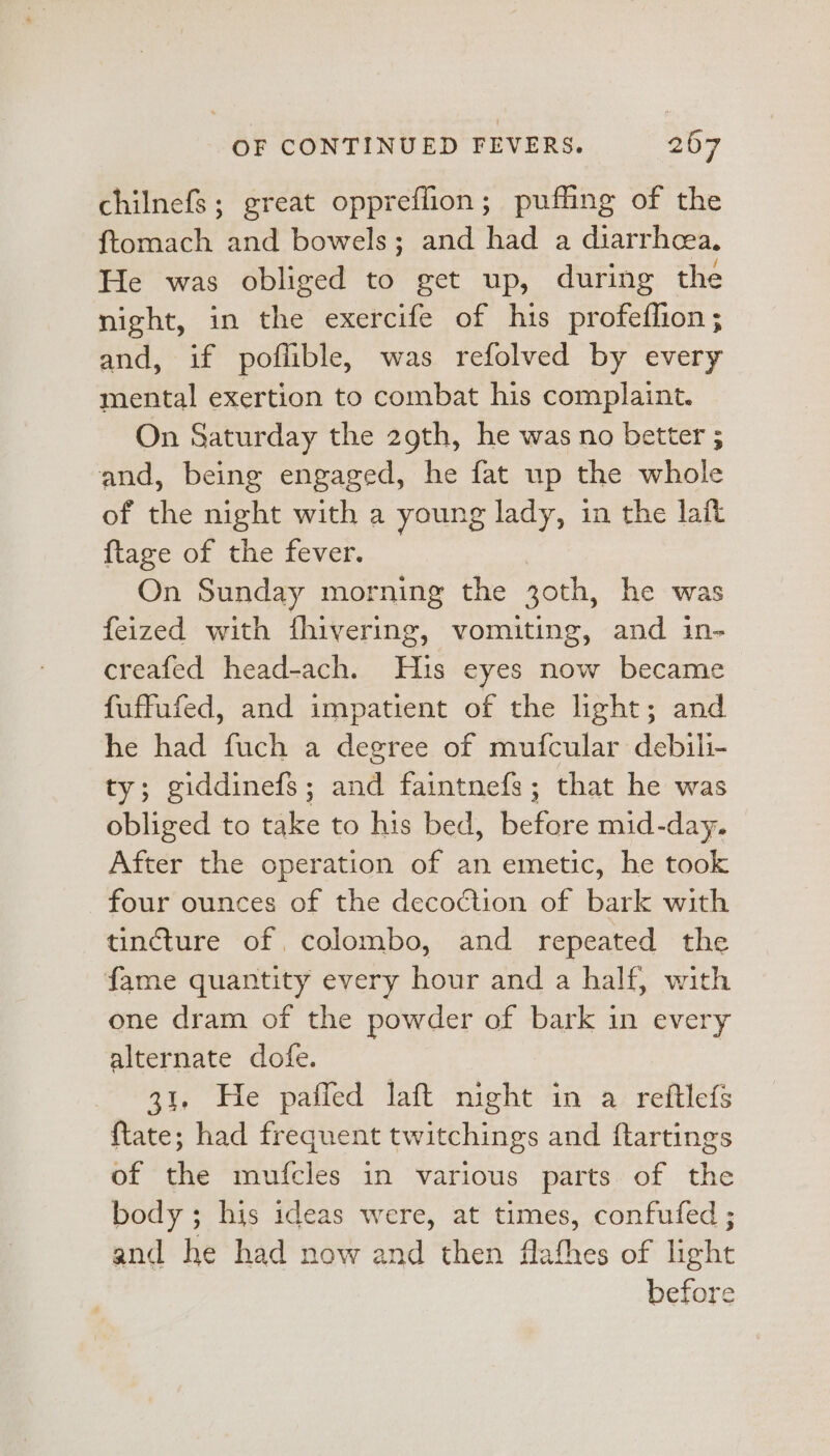 chilnefs; great oppreffion; puffing of the ftomach and bowels; and had a diarrhea, He was obliged to get up, during the night, in the exercife of his profeflion; and, if poflible, was refolved by every mental exertion to combat his complaint. On Saturday the 29th, he was no better ; and, being engaged, he fat up the whole of the night with a young lady, in the lait {tage of the fever. _ On Sunday morning the zoth, he was feized with fhivering, vomiting, and in- creafed head-ach. Huis eyes now became fuffufed, and impatient of the light; and he had fuch a degree of mufcular debili- ty; giddinefs; and faintnefs; that he was obliged to take to his bed, before mid-day. After the operation of an emetic, he took four ounces of the decoction of bark with tincture of colombo, and repeated the fame quantity every hour and a half, with one dram of the powder of bark in every alternate dofe. 31. He pafled laft night in a reftlefs {tate; had frequent twitchings and ftartings of the mufcles in various parts. of the body; his ideas were, at times, confufed ; and he had now and then flathes of light before