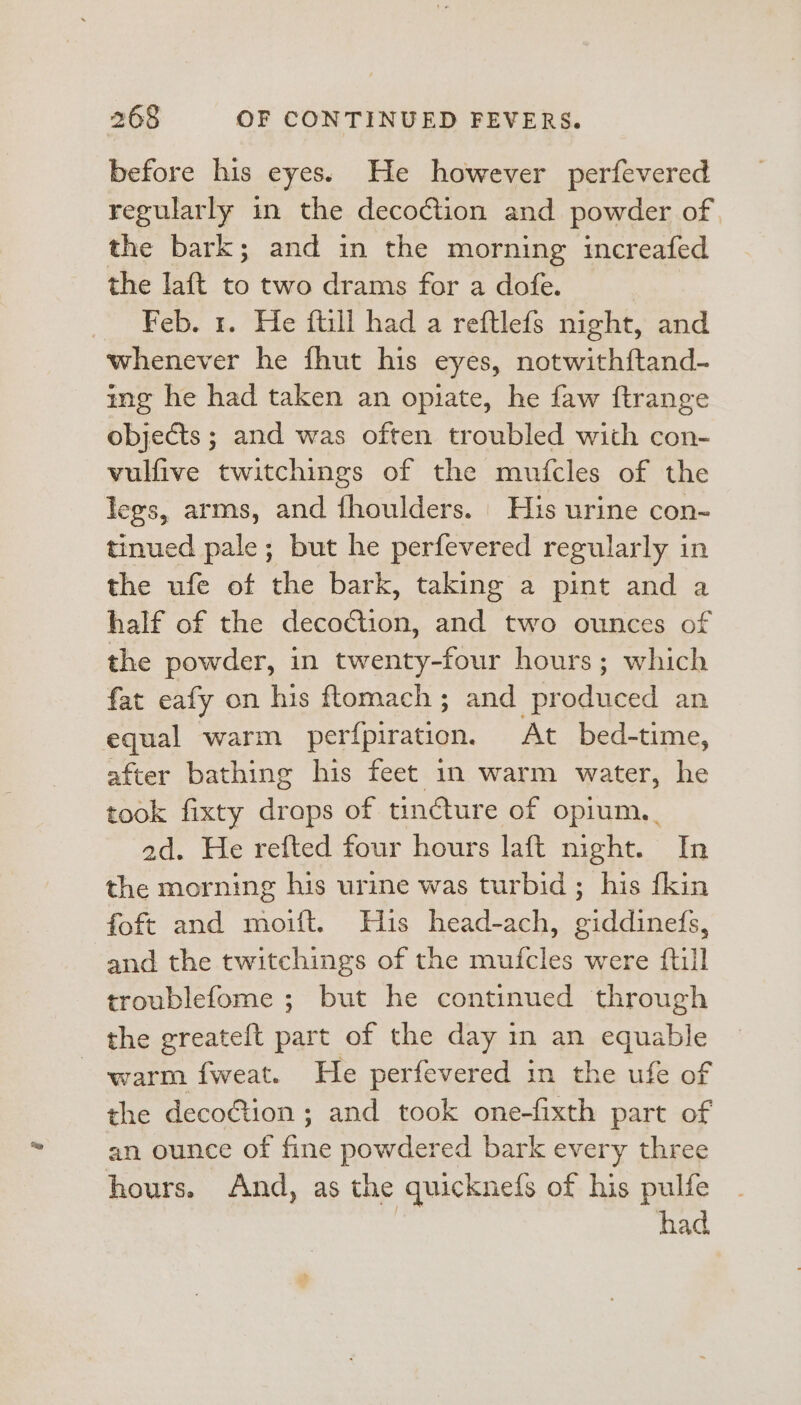 before his eyes: He however perfevered regularly in the decoction and powder of the bark; and in the morning increafed the laft to two drams for a dofe. | Feb. 1. He ftill had a reftlefs night, and whenever he fhut his eyes, notwithftand- ing he had taken an opiate, he faw ftrange objects ; and was often troubled with con- vulfive twitchings of the mufcles of the legs, arms, and fhoulders. His urine con- tinued pale; but he perfevered regularly in the ufe of the bark, taking a pint and a half of the decoction, and two ounces of the powder, in twenty-four hours; which fat eafy on his ftomach ; and produced an equal warm perfpiration. At bed-time, after bathing his feet in warm water, he took fixty drops of tincture of opium. ad. He refted four hours laft night. In the morning his urine was turbid ; his {kin foft and moift. Huis head-ach, giddinefs, and the twitchings of the mufcles were {till troublefome ; but he continued through the greateft part of the day in an equable warm fweat. He perfevered in the ufe of the deco€tion ; and took one-fixth part of an ounce of fine powdered bark every three hours. And, as the quicknefs of his pulfe | had