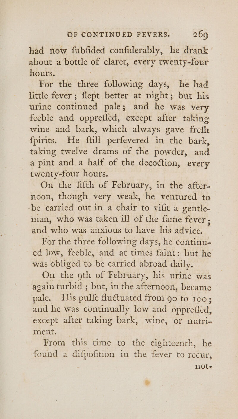 had now fubfided confiderably, he drank about a bottle of claret, every twenty-four hours. . | ) For the three following days, he had little fever ; flept better at night; but his urine continued pale; and he was very feeble and opprefied, except after taking wine and bark, which always gave frefh fpirits. He ftill perfevered in the bark, taking twelve drams of the powder, and a pint and a half of the decoction, every twenty-four hours. | On the fifth of February, in the after- noon, though very weak, he ventured to -be carried out in a chair to vifit a gentle- man, who was taken ill of the fame fever. and who was anxious to have his advice. For the three following days, he continu- ed low, feeble, and at times faint: but he was obliged to be carried abroad daily. On the gth of February, his urine was again turbid ; but, in the afternoon, became pale. His pulfe fluctuated from go to 100 : and he was continually low and oppreffed, except after taking bark, wine, or nutri- mew... . From this time to the eighteenth, he found a difpofition in the fever to recur, note