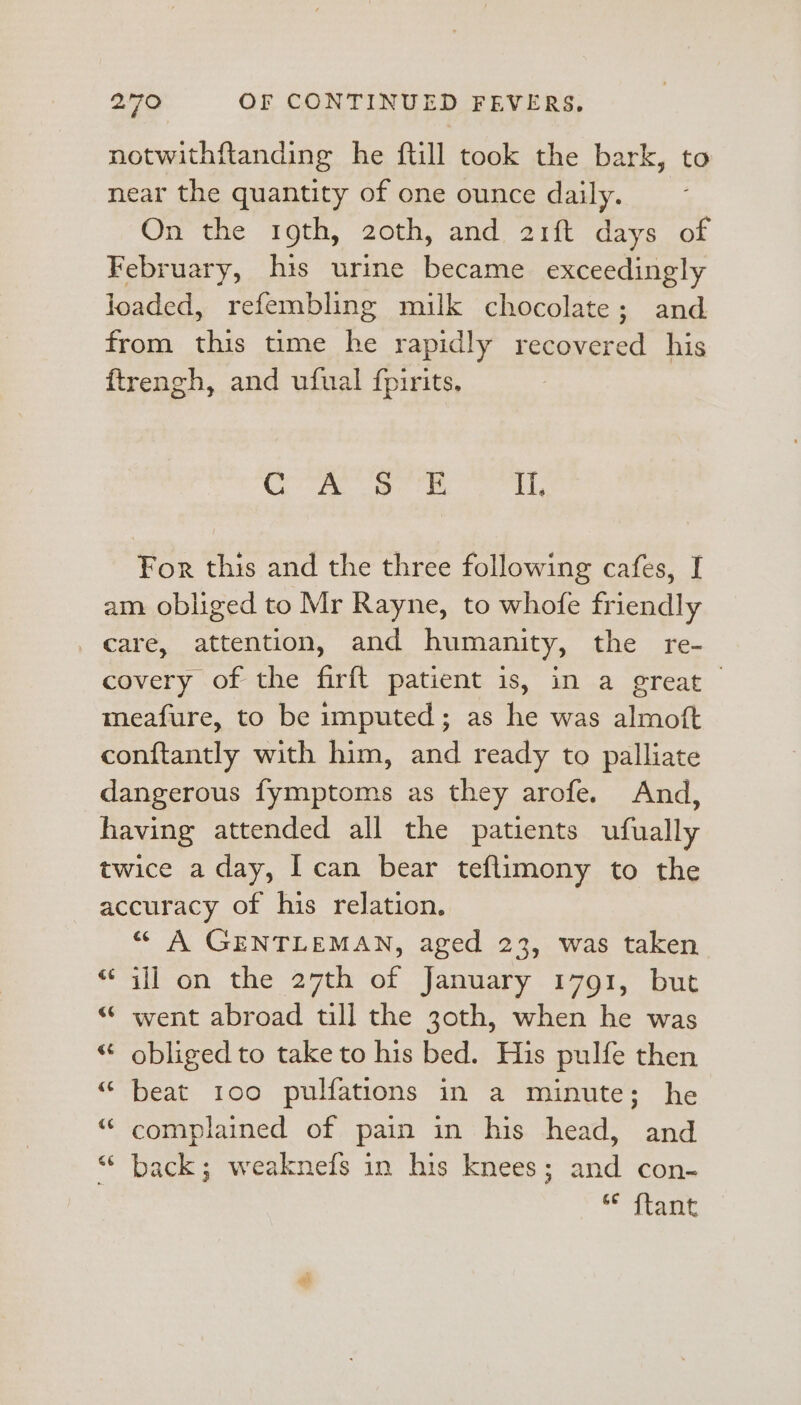 notwithftanding he ftill took the bark, to near the quantity of one ounce daily. On the mth, 20th, and 21it days ot February, his urine became exceedingly loaded, refembling milk chocolate; and from this time he rapidly recovered his ftrengh, and ufual fpirits, Ro ee ee ekg For this and the three following cafes, I am. obliged to Mr Rayne, to whofe friendly _ care, attention, and humanity, the re- covery of the firft patient is, in a great meafure, to be imputed; as he was almoft conftantly with him, and ready to palliate dangerous fymptoms as they arofe. And, having attended all the patients ufually twice a day, I can bear teflimony to the accuracy of his relation. “ A GENTLEMAN, aged 23, was taken “ail on the 27th of January 1791, but “ went abroad till the 3oth, when he was ‘ obliged to take to his bed. His pulfe then “ beat 100 pulfations in a minute; he “ complained of pain in his head, and “ back; weaknefs in his knees; and con- © iteat a