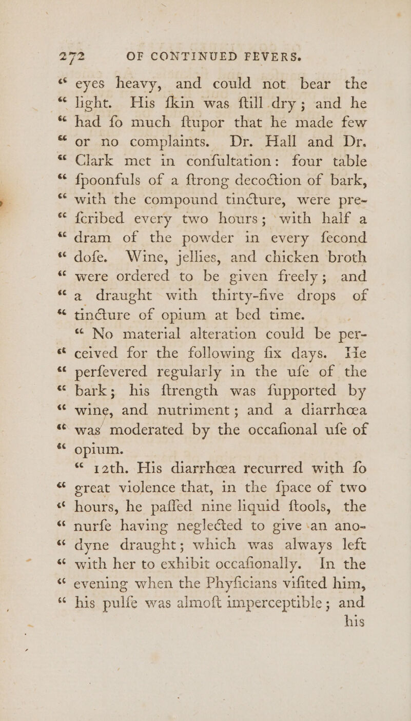 eyes heavy, and could not bear the had fo much ftupor that he made few or no complaints. Dr. Hall and Dr. Clark met in confultation: four table {poonfuls of a ftrong decoction of bark, with the compound tin€ture, were pre- fcribed every two hours; ‘with half a dram of the powder in every fecond were ordered to be given freely; and a draught with thirty-five drops of tinture of opium at bed time. “ No material alteration could be per- ceived for the following fix days. We perfevered regularly in the ufe of the bark; his ftrength was fupported by wine, and nutriment; and a diarrhea opium. «© i2th. His diarrheea recurred with fo great violence that, in the {pace of two hours, he paffed nine liquid ftools, the nurfe having neglected to give an ano- dyne draught; which was always left with her to exhibit occafionally. In the evening when the Phyficians vifited him, his aula was almoft imperceptible; and his