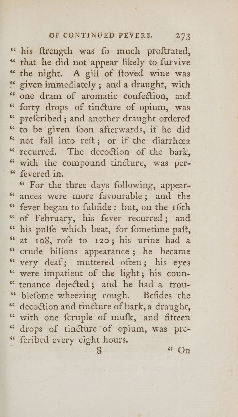 his ftrength was fo much proftrated, that he did not appear likely to furvive the night. A gill of ftoved wine was given immediately ; anda draught, with one dram of aromatic confection, and forty drops of tincture of opium, was prefcribed ; and another draught ordered to be given foon afterwards, if he did not fall into reft; or if the diarrhoea recurred. The decoction of the bark, with the compound tincture, was per- fevered in. | ‘ For the three days following, appear- ances were more favourable; and the fever began to fubfide: but, on the 16th of February, his fever recurred; and his pulfe which beat, for fometime paft, at 108, rofe to 120; his urine had a crude bilious appearance; he became very deaf; muttered often; his eyes were impatient of the light; his coun- tenance dejected; and he had a trou- blefome wheezing cough. Befides the decoction and tincture of bark, a draught, with one fcruple of mufk, and fifteen drops of tincture of opium, was pre- fcribed every eight hours. 9 pan