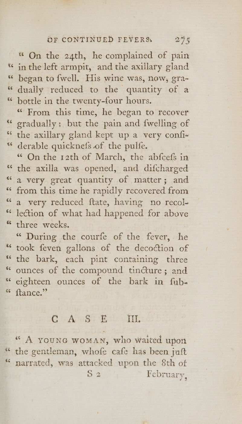 &lt;3 &lt;3 ee €eé 4 ee &amp;¢ 6¢ &amp;¢ €¢ €¢ ee ae €¢ é¢ €¢ ce a &amp;E OF CONTINUED FEVERS 27 § * On the 24th, he complained of pain in the left armpit, and the axillary gland began to {well. His wine was, now, gra-~ dually reduced to the quantity of a bottle in the twenty-four hours. “ From this time, he began to recover gradually: but the pain and {welling of the axillary gland kept up a very confi- derable quicknefs of the pulfe. “ On the 12th of March, the abfcefs in the axilla was opened, and difcharged a very great quantity of matter; and from this time he rapidly recovered from a very reduced ftate, having no recol- lection of what had happened for above three weeks. “ During the courfe of the fever, he took feven gallons of the decoction of the bark, cach pint containing three ounces of the compound tincture; and eighteen ounces of the bark in fub- itanceé, Co ACS BE Til. « A YOUNG WOMAN, who waited upon the gentleman, whofe cafe has been jaf narrated, was attacked upon the 8th of 72 February,